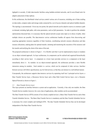 lightpath in seconds, 3) bulk data-transfer facilities using lambda-switched networks, and 4) out-of-band tools for 
adaptive placement of data replicas. 
In this architecture, the distributed virtual services control various sets of resources, including sets of data residing 
on data nodes, compute nodes and storage nodes connected by a set of access channels and optical lambda channels. 
The topology is unconstrained. Given any two points, the optical network can be asked to reserve or construct a path 
on demand, including light paths, with some parameters, such as QoS parameters. In order to perform the schedule 
optimizations discussed later, it is necessary that the optical network accept some input as to choice of paths, when 
multiple choices are possible. The data-intensive service architecture handles all aspects from discovering and 
acquiring appropriate resources regardless of their locations, coordinating network resource allocations and data 
resource allocations, making plans for optimal transfer, initiating and monitoring the execution of the resources and 
the transfer and notifying the client of the status of the task. 
The proposed architecture is shown in Figure 1. It is flexible such that it can be implemented as layers or modules 
via an object oriented approach. As layer architecture, its components can be realized and organized hierarchically 
according to their service layer. A component at a lower layer provides services to a component at the layer 
immediately above it. As modules via an object-oriented approach, the architecture provides a more flexible 
interaction among its modules. Each module is a service, which can be composed of other services. Interface 
between services will follow specifications; say for Grid services, so that they can interact in a well defined manner. 
Conceptually, the architecture supports data-intensive services by separating itself into 3 principal service layers: a 
Data Transfer Service layer, a Resources Service layer and a Data Path Control Service layer, over a Dynamic 
Optical Network as shown in Figure 1. 
2.1 Data Transfer Service Layer 
This layer presents an interface between a system and an application. Currently, it has only one module, the Data 
Transfer Service module; however, for a new class of applications, other modules can be accommodated. 
The Data Transfer Service (DTS) consists of two closely coupled services: a Basic Data Transfer Service and a Data 
Transfer Scheduler Service. The Basic Data Transfer Service is mandatory and the Data Transfer Scheduler Service 
is necessary for a more complex and intelligent DTS. The data Transfer Scheduler Service thus can be developed 
independent of the Basic Data Transfer Service. 
IEEE Communications Society 
Globecom 2004 Workshops 402 
0-7803-8798-8/04/$20.00 ©2004 IEEE 
Authorized licensed use limited to: Tal Lavian. Downloaded on July 24, 2009 at 19:03 from IEEE Xplore. Restrictions apply. 
 