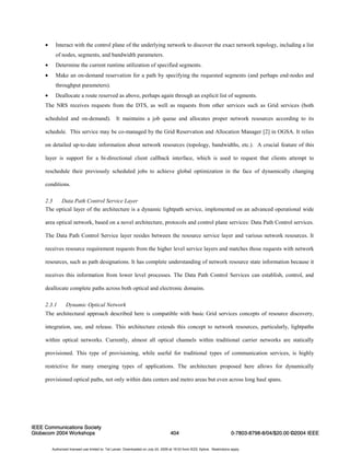 • Interact with the control plane of the underlying network to discover the exact network topology, including a list 
of nodes, segments, and bandwidth parameters. 
• Determine the current runtime utilization of specified segments. 
• Make an on-demand reservation for a path by specifying the requested segments (and perhaps end-nodes and 
throughput parameters). 
• Deallocate a route reserved as above, perhaps again through an explicit list of segments. 
The NRS receives requests from the DTS, as well as requests from other services such as Grid services (both 
scheduled and on-demand). It maintains a job queue and allocates proper network resources according to its 
schedule. This service may be co-managed by the Grid Reservation and Allocation Manager [2] in OGSA. It relies 
on detailed up-to-date information about network resources (topology, bandwidths, etc.). A crucial feature of this 
layer is support for a bi-directional client callback interface, which is used to request that clients attempt to 
reschedule their previously scheduled jobs to achieve global optimization in the face of dynamically changing 
conditions. 
2.3 Data Path Control Service Layer 
The optical layer of the architecture is a dynamic lightpath service, implemented on an advanced operational wide 
area optical network, based on a novel architecture, protocols and control plane services: Data Path Control services. 
The Data Path Control Service layer resides between the resource service layer and various network resources. It 
receives resource requirement requests from the higher level service layers and matches those requests with network 
resources, such as path designations. It has complete understanding of network resource state information because it 
receives this information from lower level processes. The Data Path Control Services can establish, control, and 
deallocate complete paths across both optical and electronic domains. 
2.3.1 Dynamic Optical Network 
The architectural approach described here is compatible with basic Grid services concepts of resource discovery, 
integration, use, and release. This architecture extends this concept to network resources, particularly, lightpaths 
within optical networks. Currently, almost all optical channels within traditional carrier networks are statically 
provisioned. This type of provisioning, while useful for traditional types of communication services, is highly 
restrictive for many emerging types of applications. The architecture proposed here allows for dynamically 
provisioned optical paths, not only within data centers and metro areas but even across long haul spans. 
IEEE Communications Society 
Globecom 2004 Workshops 404 
0-7803-8798-8/04/$20.00 ©2004 IEEE 
Authorized licensed use limited to: Tal Lavian. Downloaded on July 24, 2009 at 19:03 from IEEE Xplore. Restrictions apply. 
 