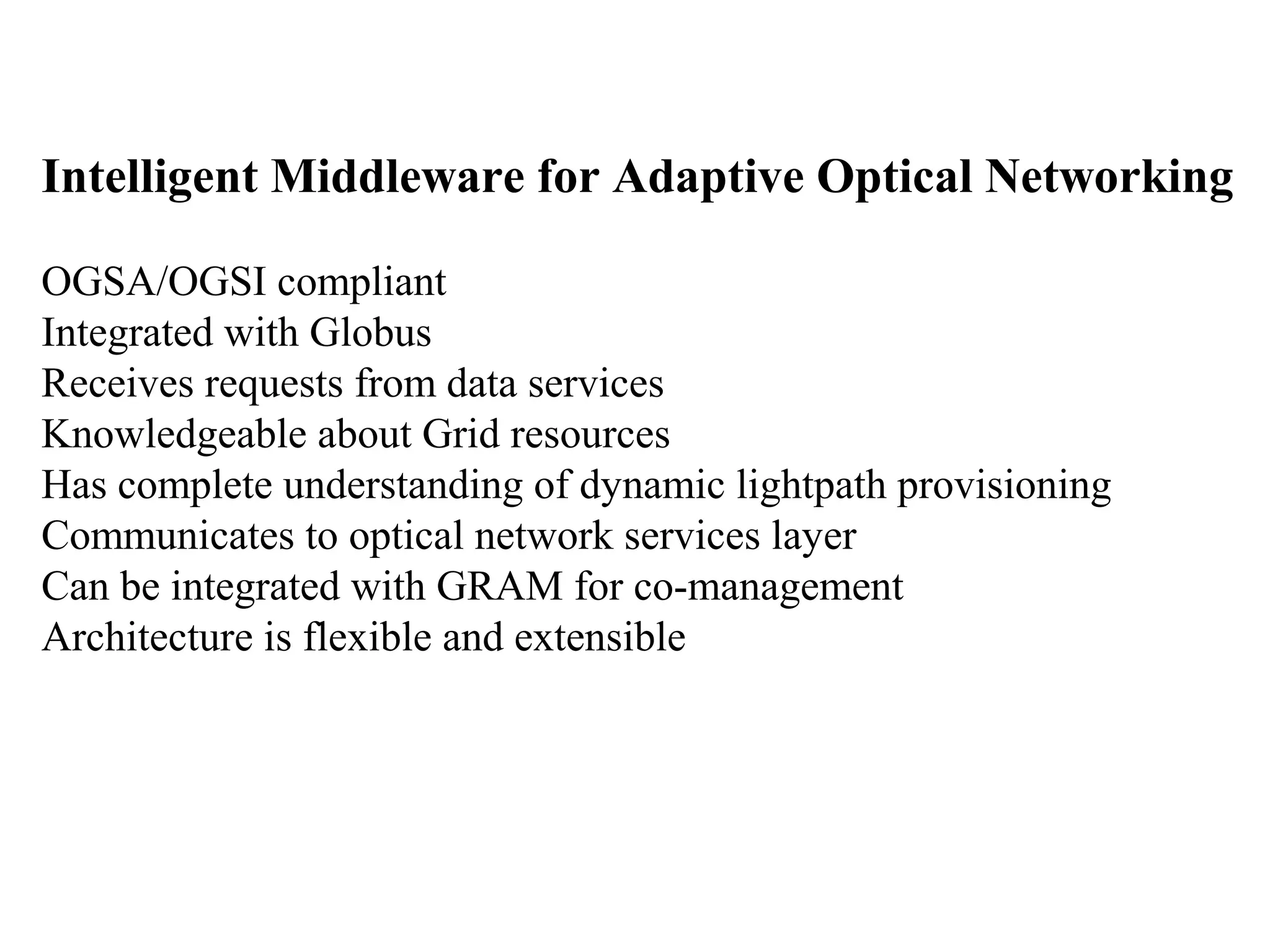 Intelligent Middleware for Adaptive Optical Networking 
OGSA/OGSI compliant 
Integrated with Globus 
Receives requests from data services 
Knowledgeable about Grid resources 
Has complete understanding of dynamic lightpath provisioning 
Communicates to optical network services layer 
Can be integrated with GRAM for co-management 
Architecture is flexible and extensible 
 