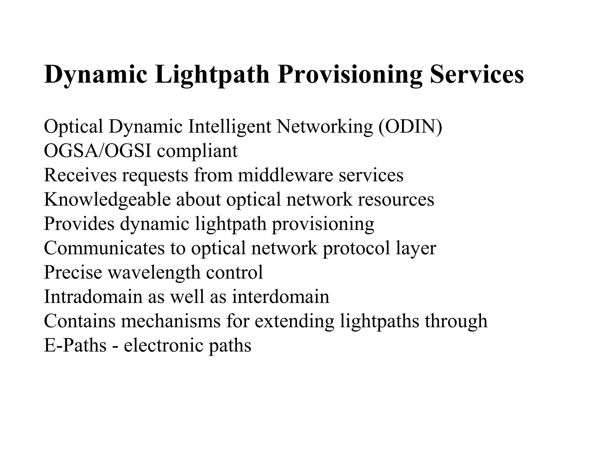 Dynamic Lightpath Provisioning Services 
Optical Dynamic Intelligent Networking (ODIN) 
OGSA/OGSI compliant 
Receives requests from middleware services 
Knowledgeable about optical network resources 
Provides dynamic lightpath provisioning 
Communicates to optical network protocol layer 
Precise wavelength control 
Intradomain as well as interdomain 
Contains mechanisms for extending lightpaths through 
E-Paths - electronic paths 
 