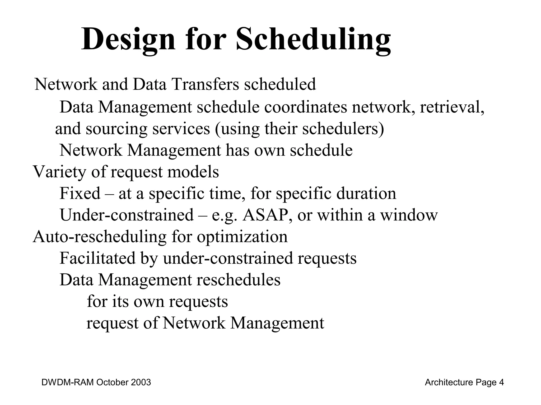Design for Scheduling 
Network and Data Transfers scheduled 
Data Management schedule coordinates network, retrieval, 
and sourcing services (using their schedulers) 
Network Management has own schedule 
Variety of request models 
Fixed – at a specific time, for specific duration 
Under-constrained – e.g. ASAP, or within a window 
Auto-rescheduling for optimization 
Facilitated by under-constrained requests 
Data Management reschedules 
for its own requests 
request of Network Management 
DWDM-RAM October 2003 Architecture Page 4 
 