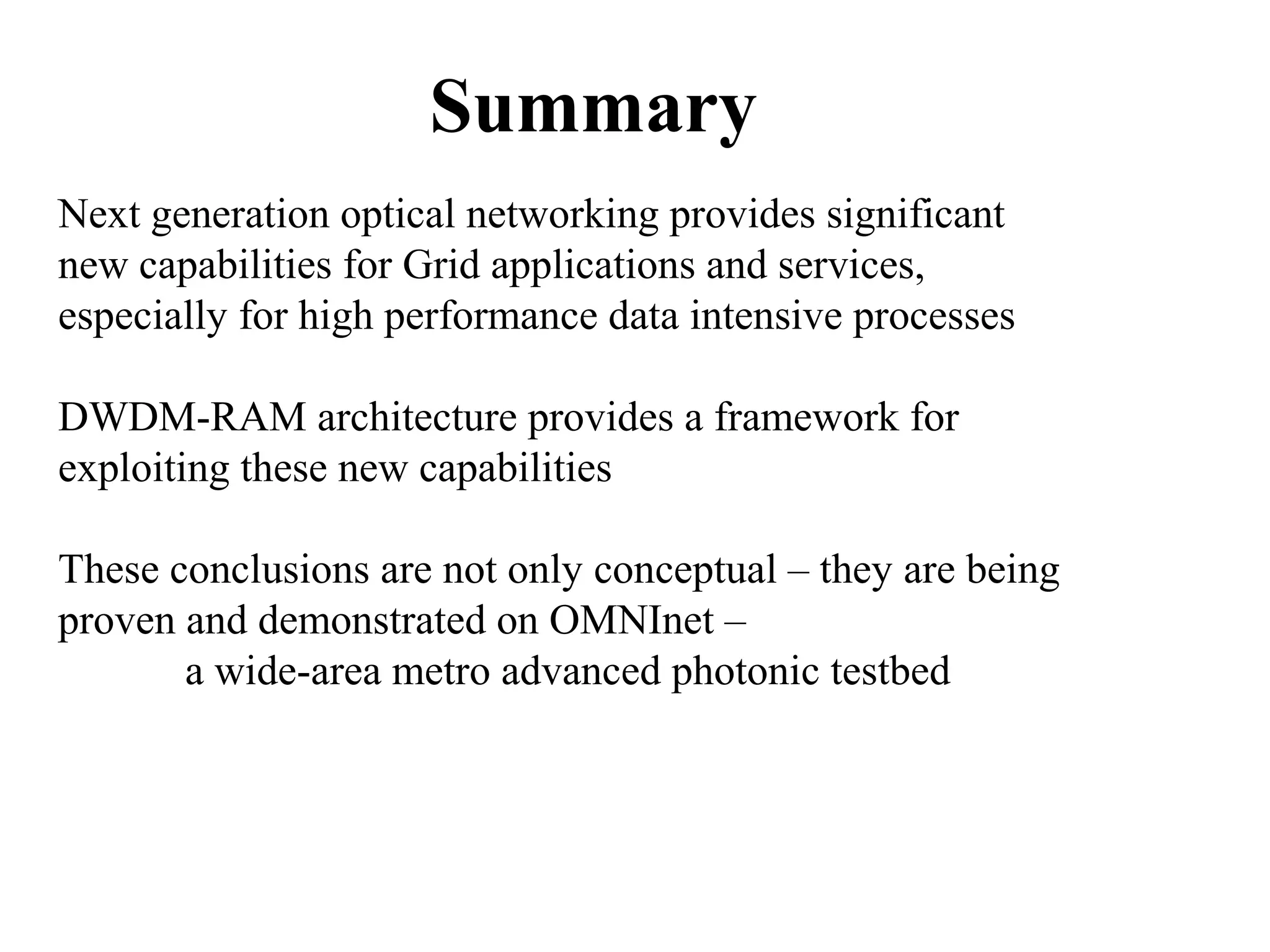 Summary 
Next generation optical networking provides significant 
new capabilities for Grid applications and services, 
especially for high performance data intensive processes 
DWDM-RAM architecture provides a framework for 
exploiting these new capabilities 
These conclusions are not only conceptual – they are being 
proven and demonstrated on OMNInet – 
a wide-area metro advanced photonic testbed 
 
