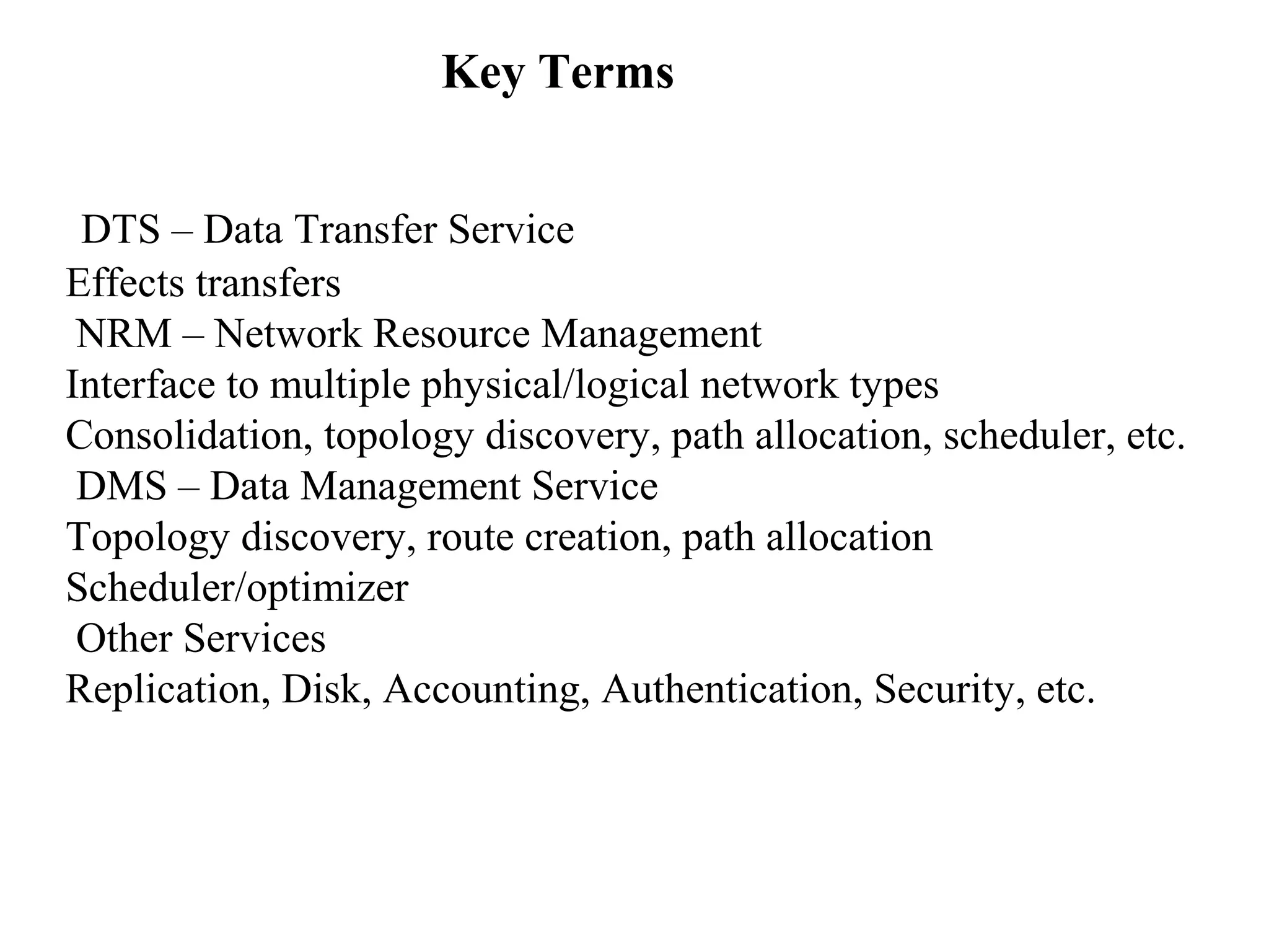 Key Terms 
DTS – Data Transfer Service 
Effects transfers 
NRM – Network Resource Management 
Interface to multiple physical/logical network types 
Consolidation, topology discovery, path allocation, scheduler, etc. 
DMS – Data Management Service 
Topology discovery, route creation, path allocation 
Scheduler/optimizer 
Other Services 
Replication, Disk, Accounting, Authentication, Security, etc. 
 