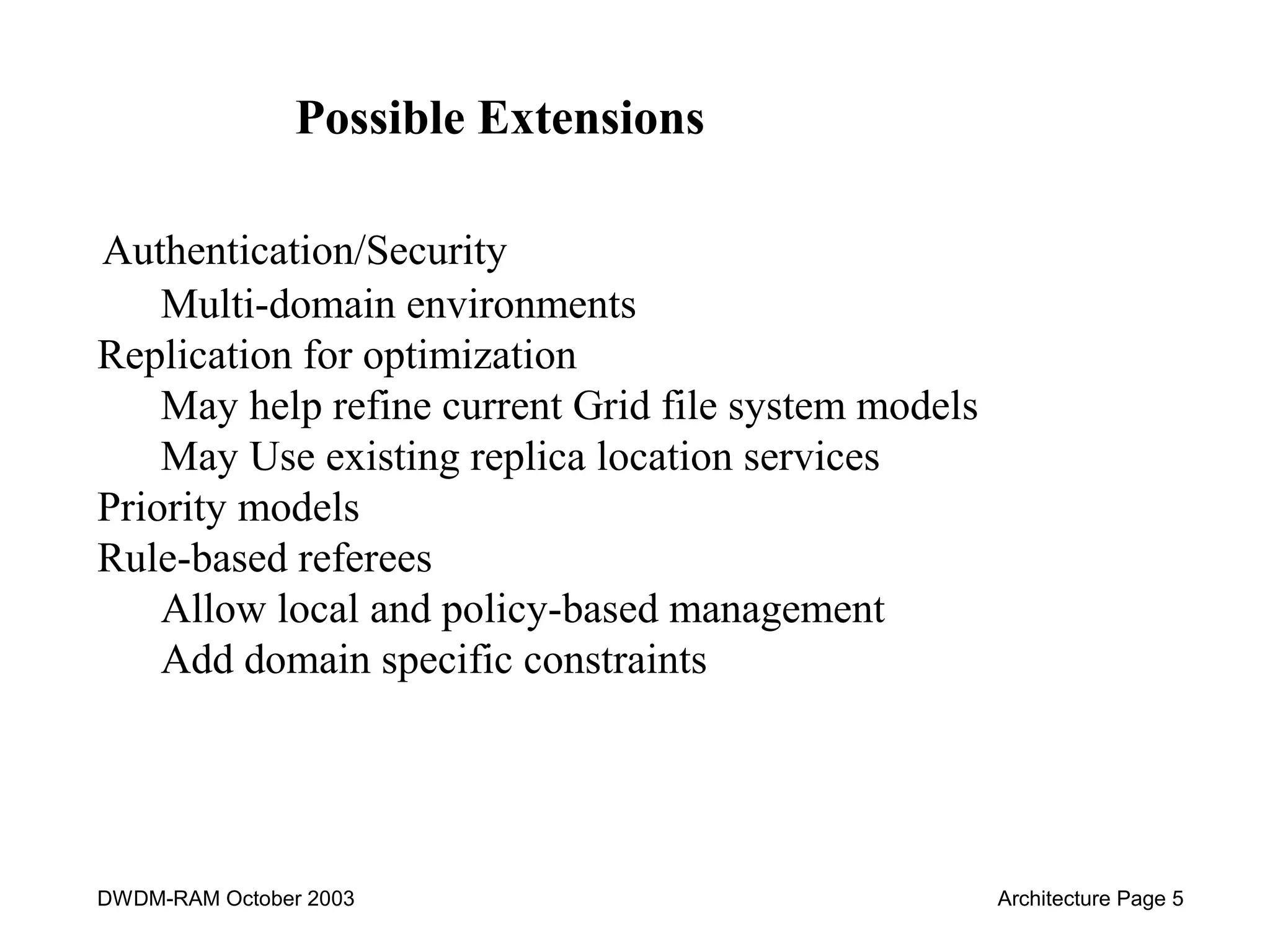 Possible Extensions 
Authentication/Security 
Multi-domain environments 
Replication for optimization 
May help refine current Grid file system models 
May Use existing replica location services 
Priority models 
Rule-based referees 
Allow local and policy-based management 
Add domain specific constraints 
DWDM-RAM October 2003 Architecture Page 5 
 