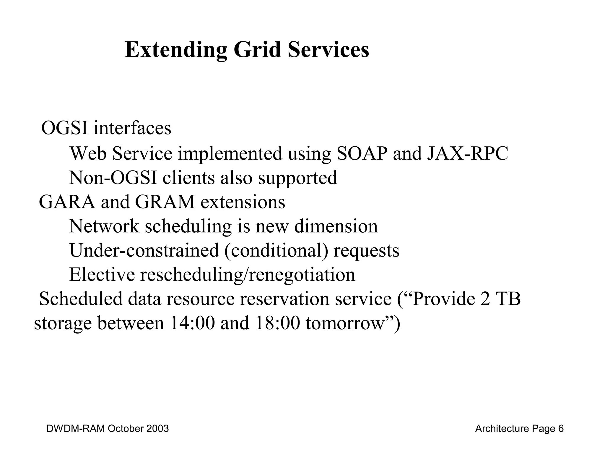 Extending Grid Services 
OGSI interfaces 
Web Service implemented using SOAP and JAX-RPC 
Non-OGSI clients also supported 
GARA and GRAM extensions 
Network scheduling is new dimension 
Under-constrained (conditional) requests 
Elective rescheduling/renegotiation 
Scheduled data resource reservation service (“Provide 2 TB 
storage between 14:00 and 18:00 tomorrow”) 
DWDM-RAM October 2003 Architecture Page 6 
 