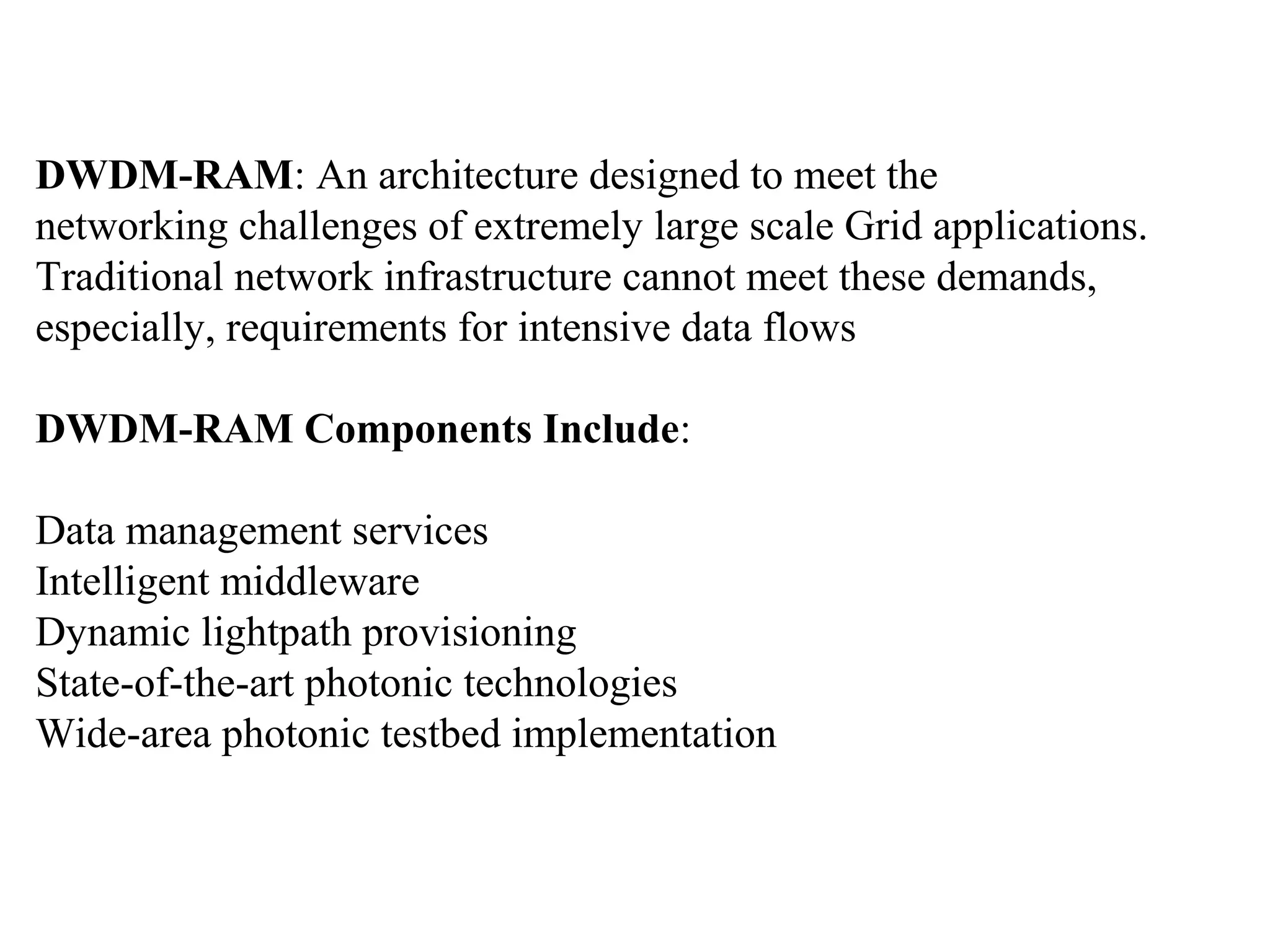 DWDM-RAM: An architecture designed to meet the 
networking challenges of extremely large scale Grid applications. 
Traditional network infrastructure cannot meet these demands, 
especially, requirements for intensive data flows 
DWDM-RAM Components Include: 
Data management services 
Intelligent middleware 
Dynamic lightpath provisioning 
State-of-the-art photonic technologies 
Wide-area photonic testbed implementation 
 