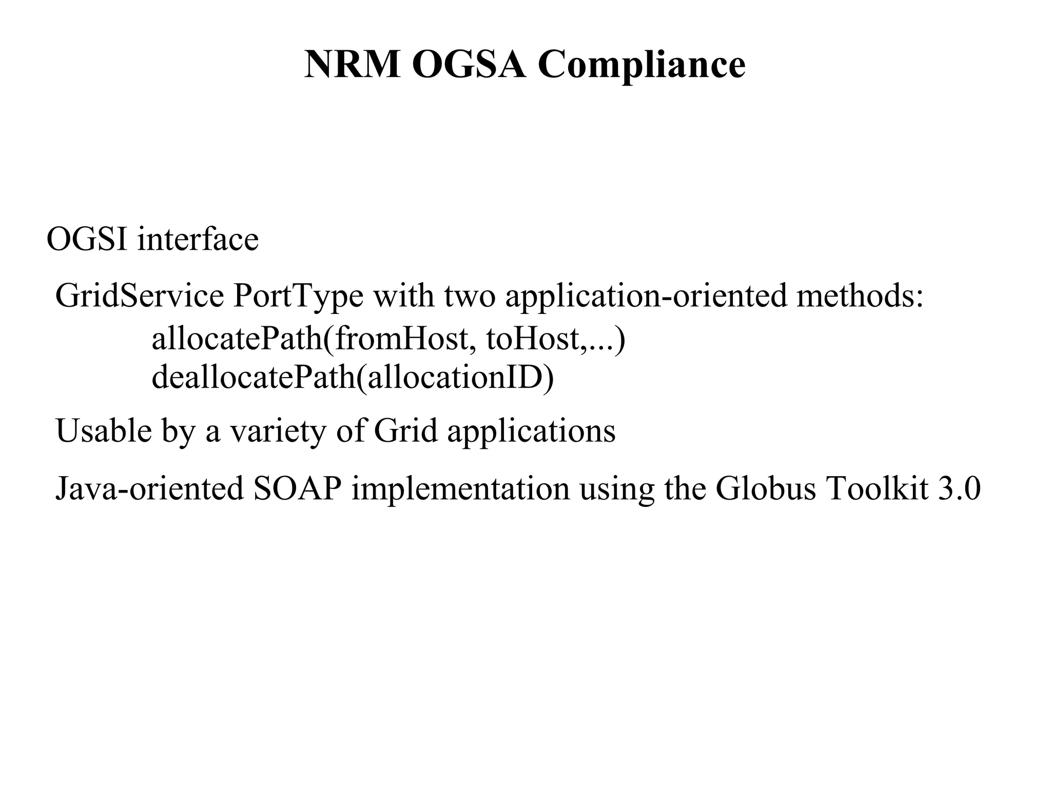 NRM OGSA Compliance 
OGSI interface 
GridService PortType with two application-oriented methods: 
allocatePath(fromHost, toHost,...) 
deallocatePath(allocationID) 
Usable by a variety of Grid applications 
Java-oriented SOAP implementation using the Globus Toolkit 3.0 
 