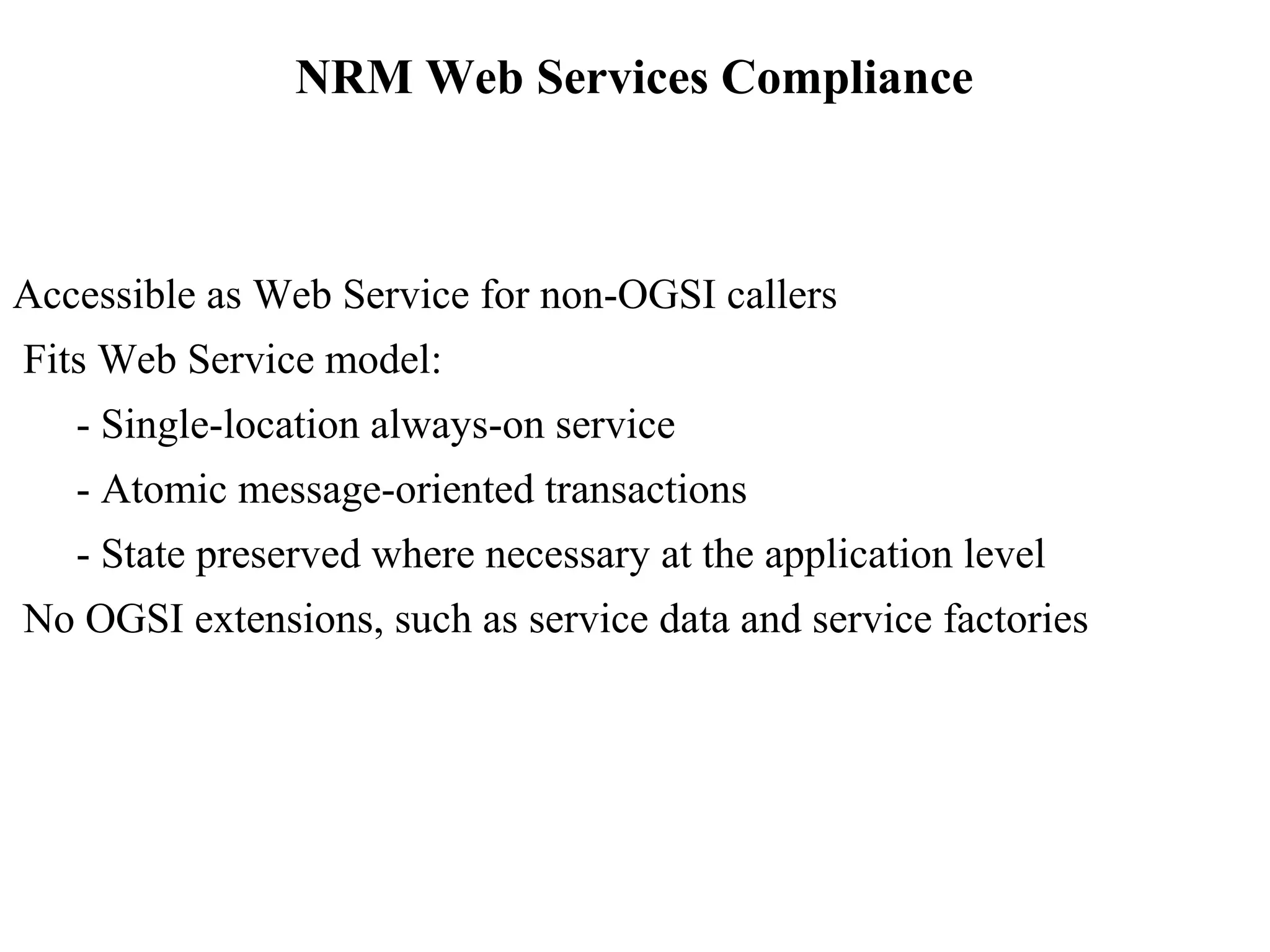 NRM Web Services Compliance 
Accessible as Web Service for non-OGSI callers 
Fits Web Service model: 
- Single-location always-on service 
- Atomic message-oriented transactions 
- State preserved where necessary at the application level 
No OGSI extensions, such as service data and service factories 
 