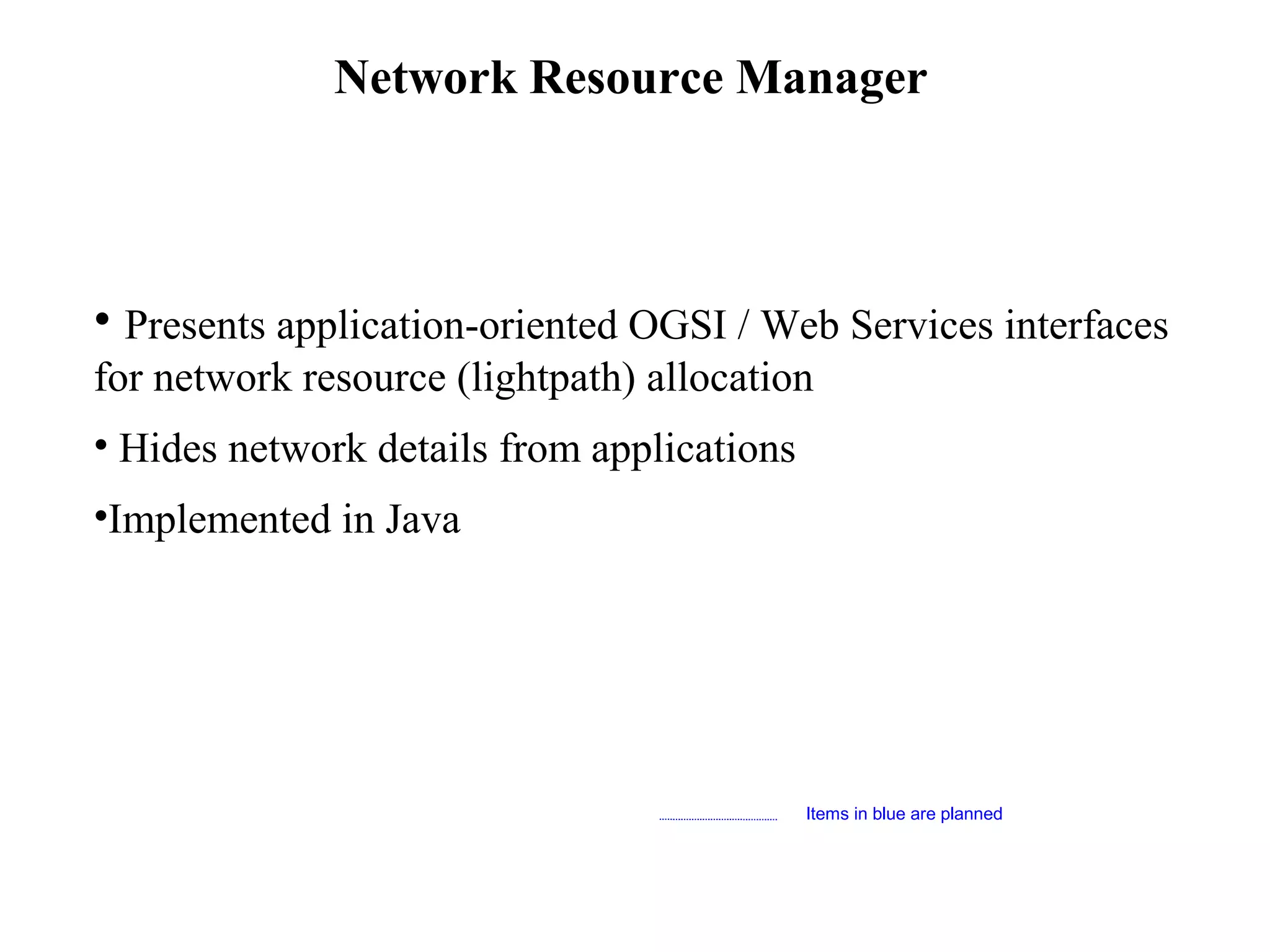 Network Resource Manager 
• Presents application-oriented OGSI / Web Services interfaces 
for network resource (lightpath) allocation 
• Hides network details from applications 
•Implemented in Java 
Items in blue are planned 
 