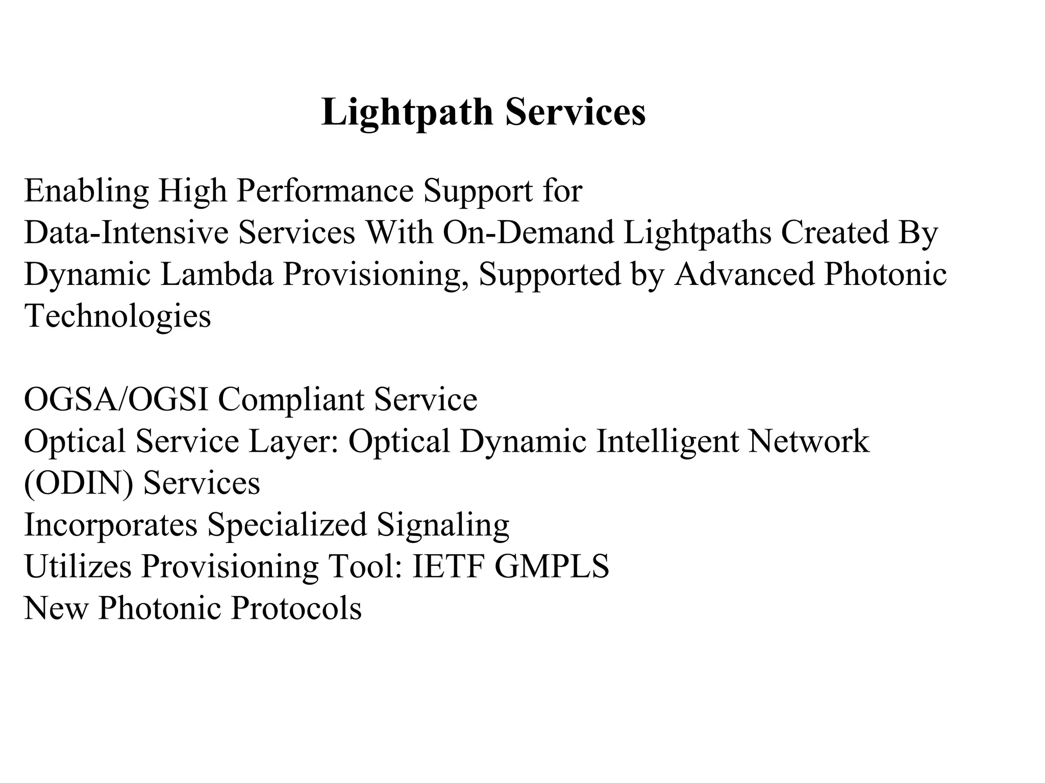 Lightpath Services 
Enabling High Performance Support for 
Data-Intensive Services With On-Demand Lightpaths Created By 
Dynamic Lambda Provisioning, Supported by Advanced Photonic 
Technologies 
OGSA/OGSI Compliant Service 
Optical Service Layer: Optical Dynamic Intelligent Network 
(ODIN) Services 
Incorporates Specialized Signaling 
Utilizes Provisioning Tool: IETF GMPLS 
New Photonic Protocols 
 