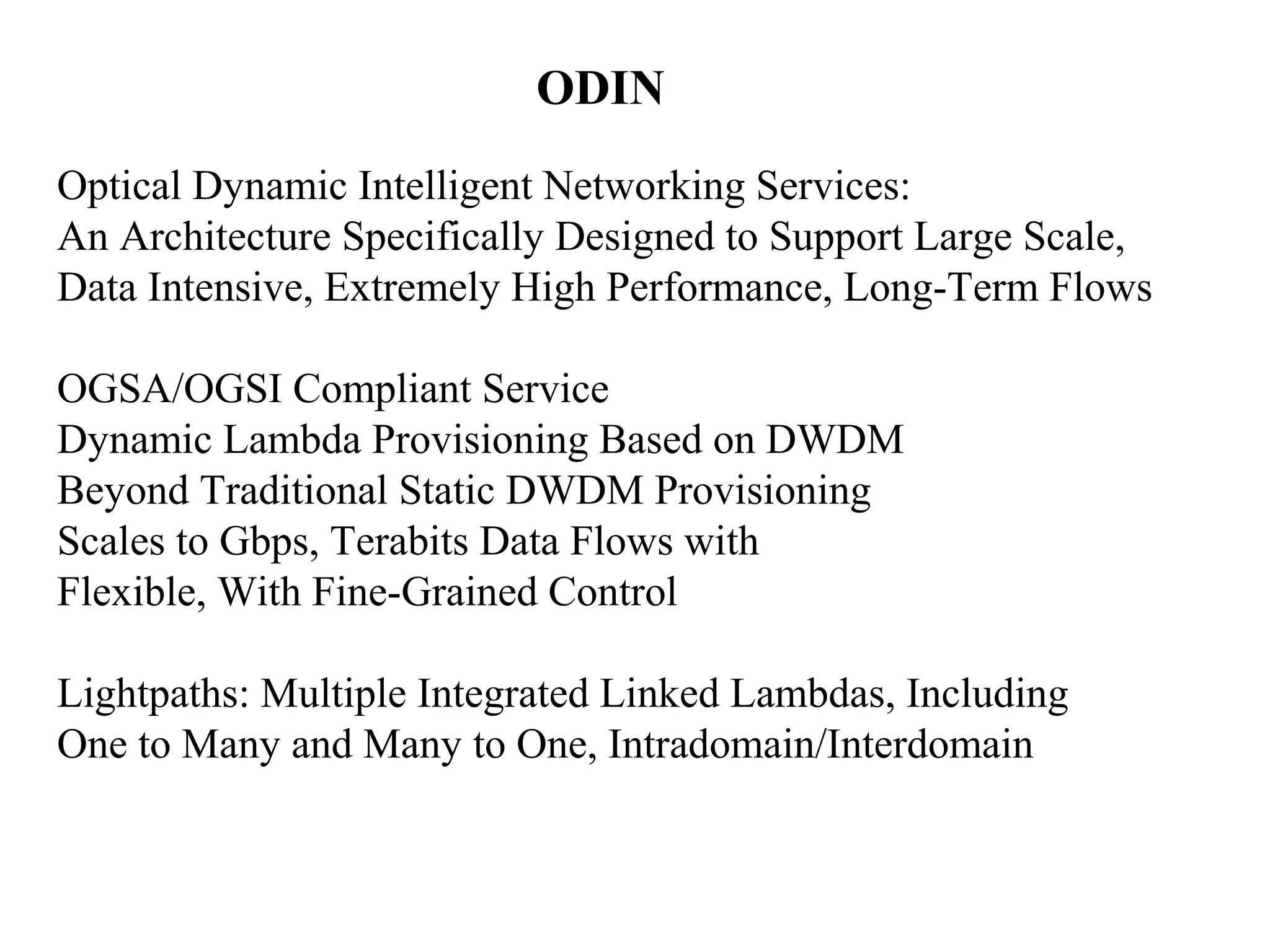 ODIN 
Optical Dynamic Intelligent Networking Services: 
An Architecture Specifically Designed to Support Large Scale, 
Data Intensive, Extremely High Performance, Long-Term Flows 
OGSA/OGSI Compliant Service 
Dynamic Lambda Provisioning Based on DWDM 
Beyond Traditional Static DWDM Provisioning 
Scales to Gbps, Terabits Data Flows with 
Flexible, With Fine-Grained Control 
Lightpaths: Multiple Integrated Linked Lambdas, Including 
One to Many and Many to One, Intradomain/Interdomain 
 