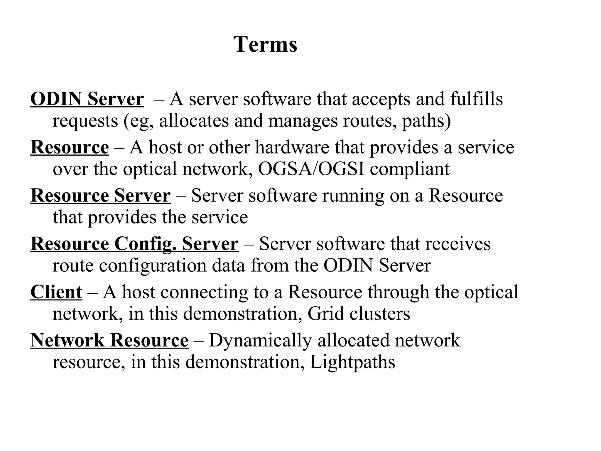 Terms 
ODIN Server – A server software that accepts and fulfills 
requests (eg, allocates and manages routes, paths) 
Resource – A host or other hardware that provides a service 
over the optical network, OGSA/OGSI compliant 
Resource Server – Server software running on a Resource 
that provides the service 
Resource Config. Server – Server software that receives 
route configuration data from the ODIN Server 
Client – A host connecting to a Resource through the optical 
network, in this demonstration, Grid clusters 
Network Resource – Dynamically allocated network 
resource, in this demonstration, Lightpaths 
 
