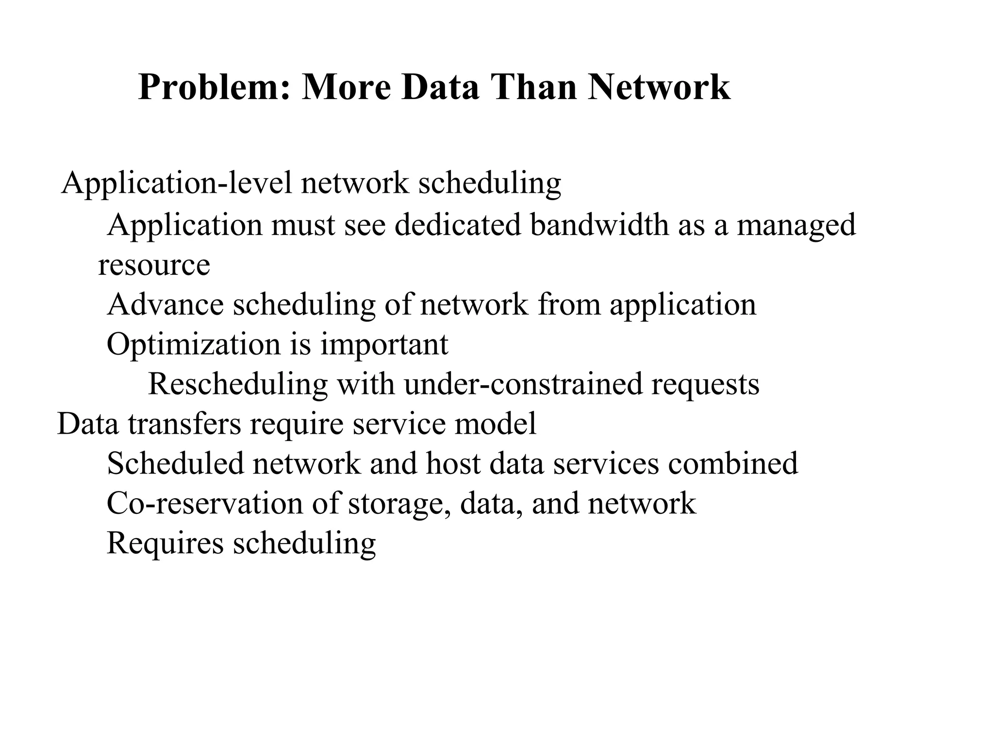 Problem: More Data Than Network 
Application-level network scheduling 
Application must see dedicated bandwidth as a managed 
resource 
Advance scheduling of network from application 
Optimization is important 
Rescheduling with under-constrained requests 
Data transfers require service model 
Scheduled network and host data services combined 
Co-reservation of storage, data, and network 
Requires scheduling 
 