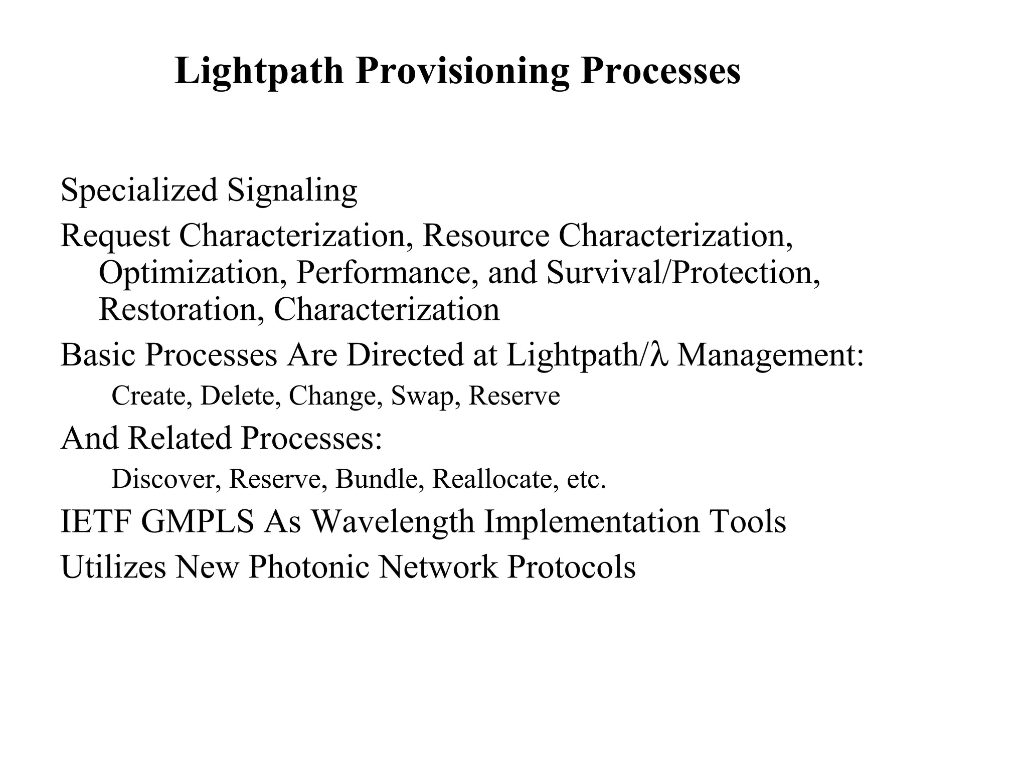 Lightpath Provisioning Processes 
Specialized Signaling 
Request Characterization, Resource Characterization, 
Optimization, Performance, and Survival/Protection, 
Restoration, Characterization 
Basic Processes Are Directed at Lightpath/l Management: 
Create, Delete, Change, Swap, Reserve 
And Related Processes: 
Discover, Reserve, Bundle, Reallocate, etc. 
IETF GMPLS As Wavelength Implementation Tools 
Utilizes New Photonic Network Protocols 
 