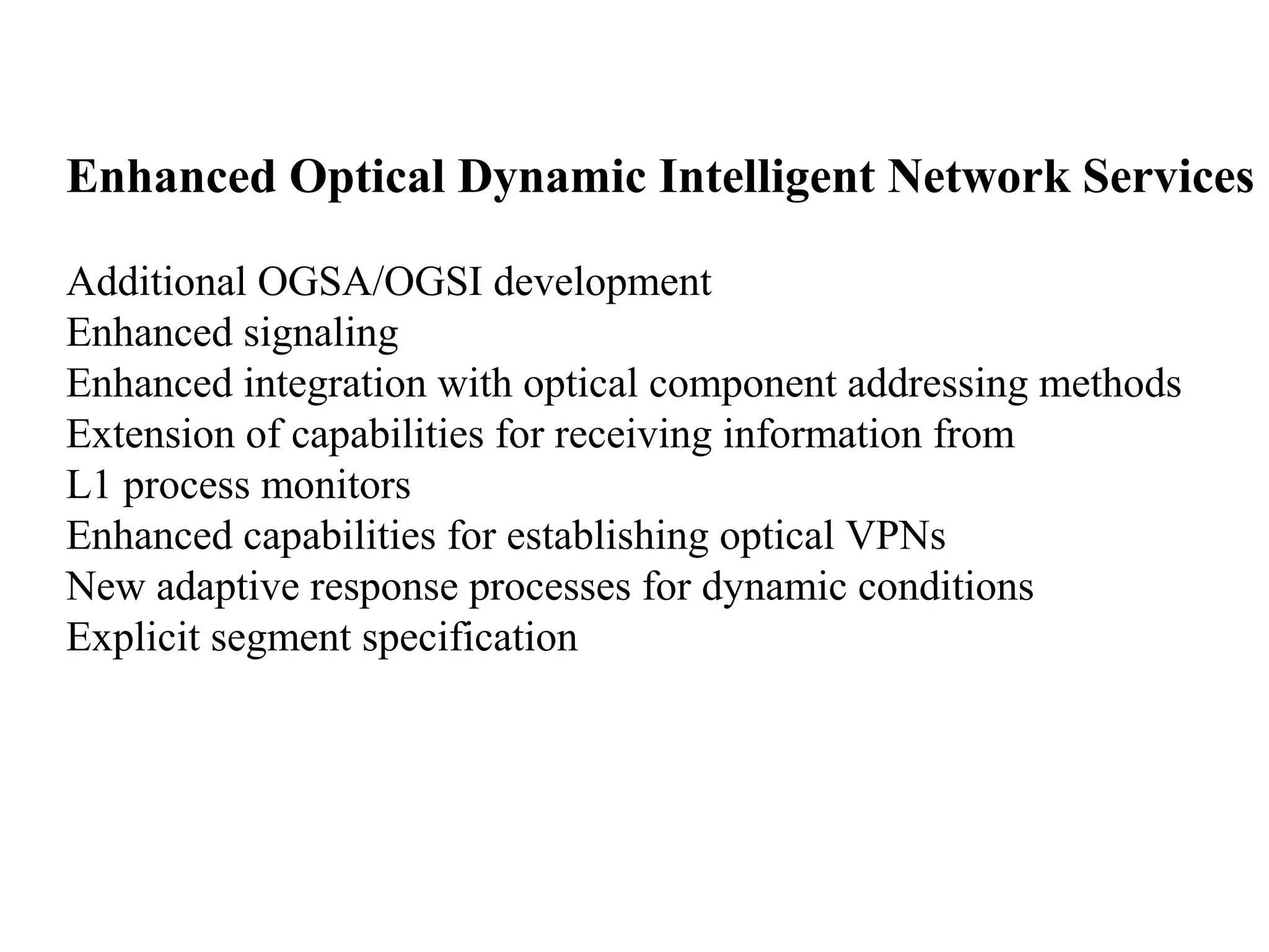 Enhanced Optical Dynamic Intelligent Network Services 
Additional OGSA/OGSI development 
Enhanced signaling 
Enhanced integration with optical component addressing methods 
Extension of capabilities for receiving information from 
L1 process monitors 
Enhanced capabilities for establishing optical VPNs 
New adaptive response processes for dynamic conditions 
Explicit segment specification 
 