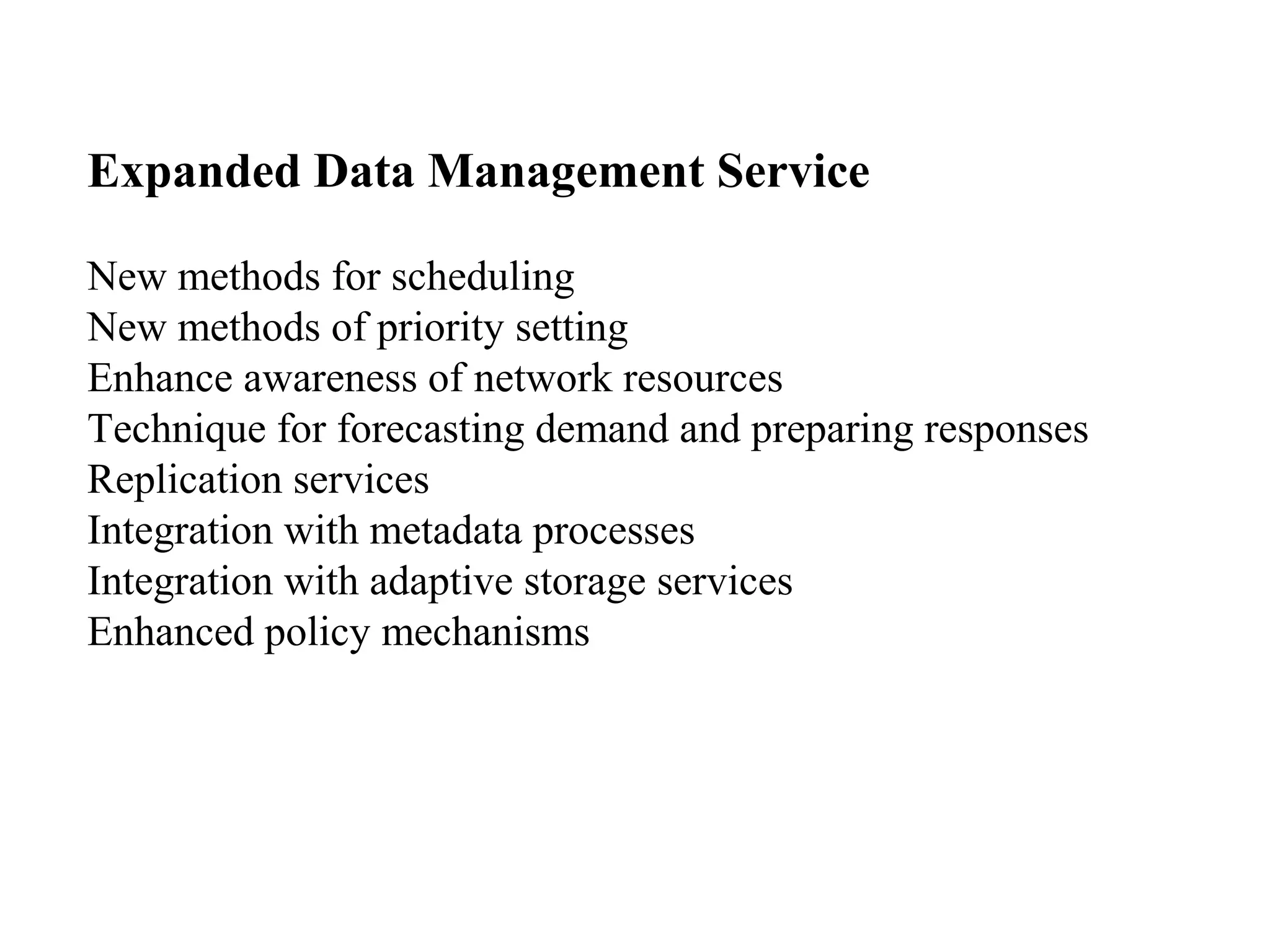 Expanded Data Management Service 
New methods for scheduling 
New methods of priority setting 
Enhance awareness of network resources 
Technique for forecasting demand and preparing responses 
Replication services 
Integration with metadata processes 
Integration with adaptive storage services 
Enhanced policy mechanisms 
 