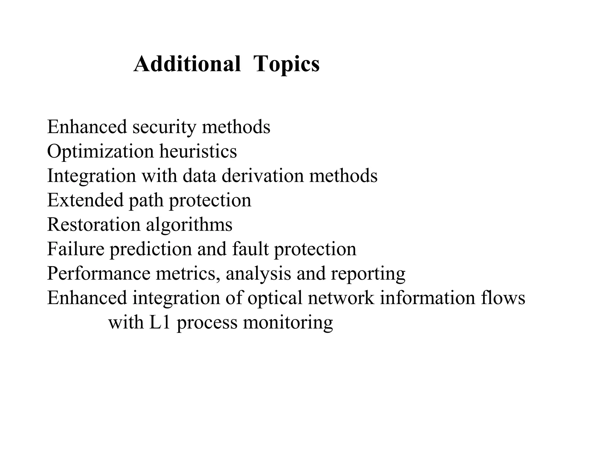 Additional Topics 
Enhanced security methods 
Optimization heuristics 
Integration with data derivation methods 
Extended path protection 
Restoration algorithms 
Failure prediction and fault protection 
Performance metrics, analysis and reporting 
Enhanced integration of optical network information flows 
with L1 process monitoring 
