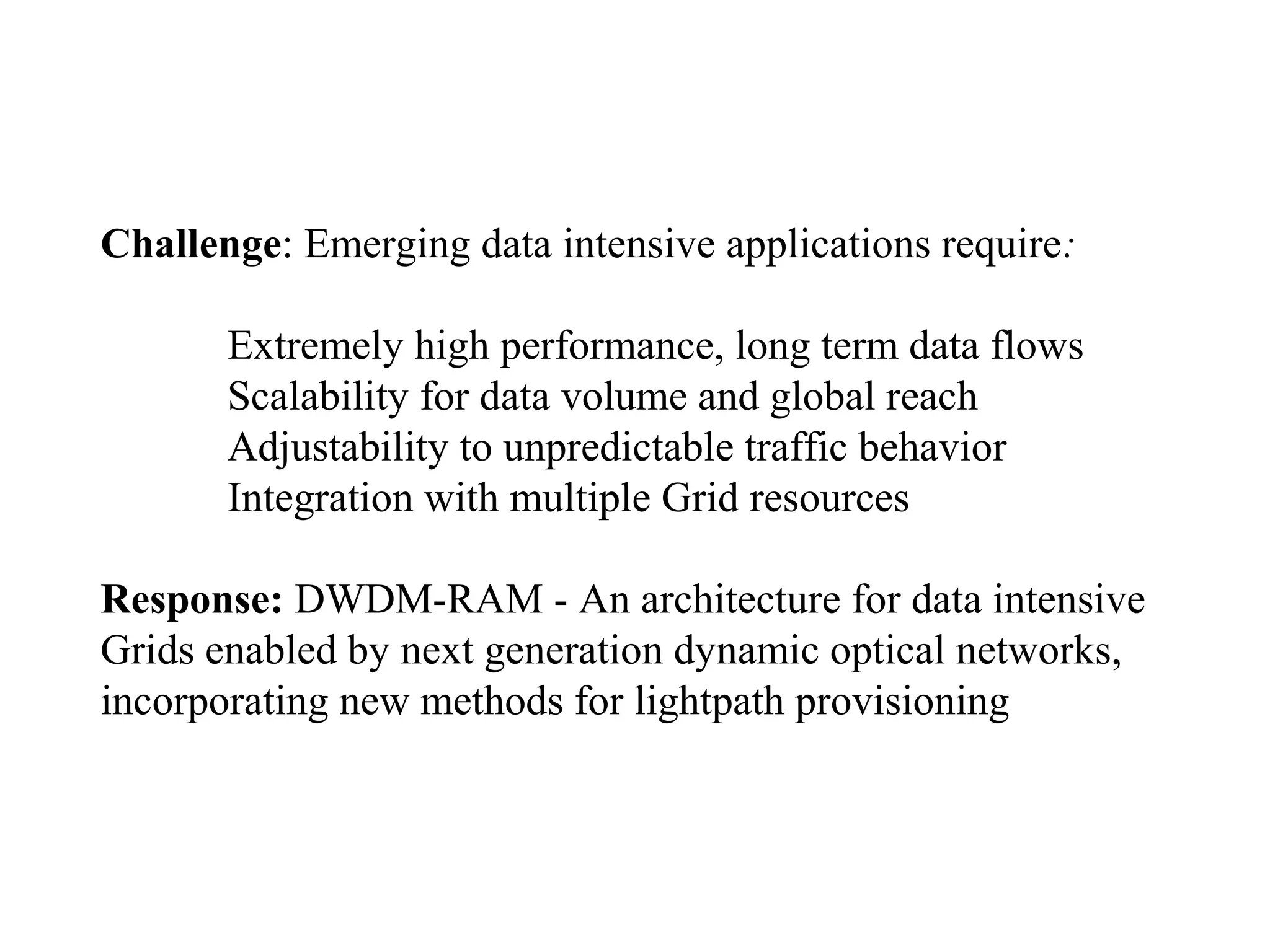 Challenge: Emerging data intensive applications require: 
Extremely high performance, long term data flows 
Scalability for data volume and global reach 
Adjustability to unpredictable traffic behavior 
Integration with multiple Grid resources 
Response: DWDM-RAM - An architecture for data intensive 
Grids enabled by next generation dynamic optical networks, 
incorporating new methods for lightpath provisioning 
 