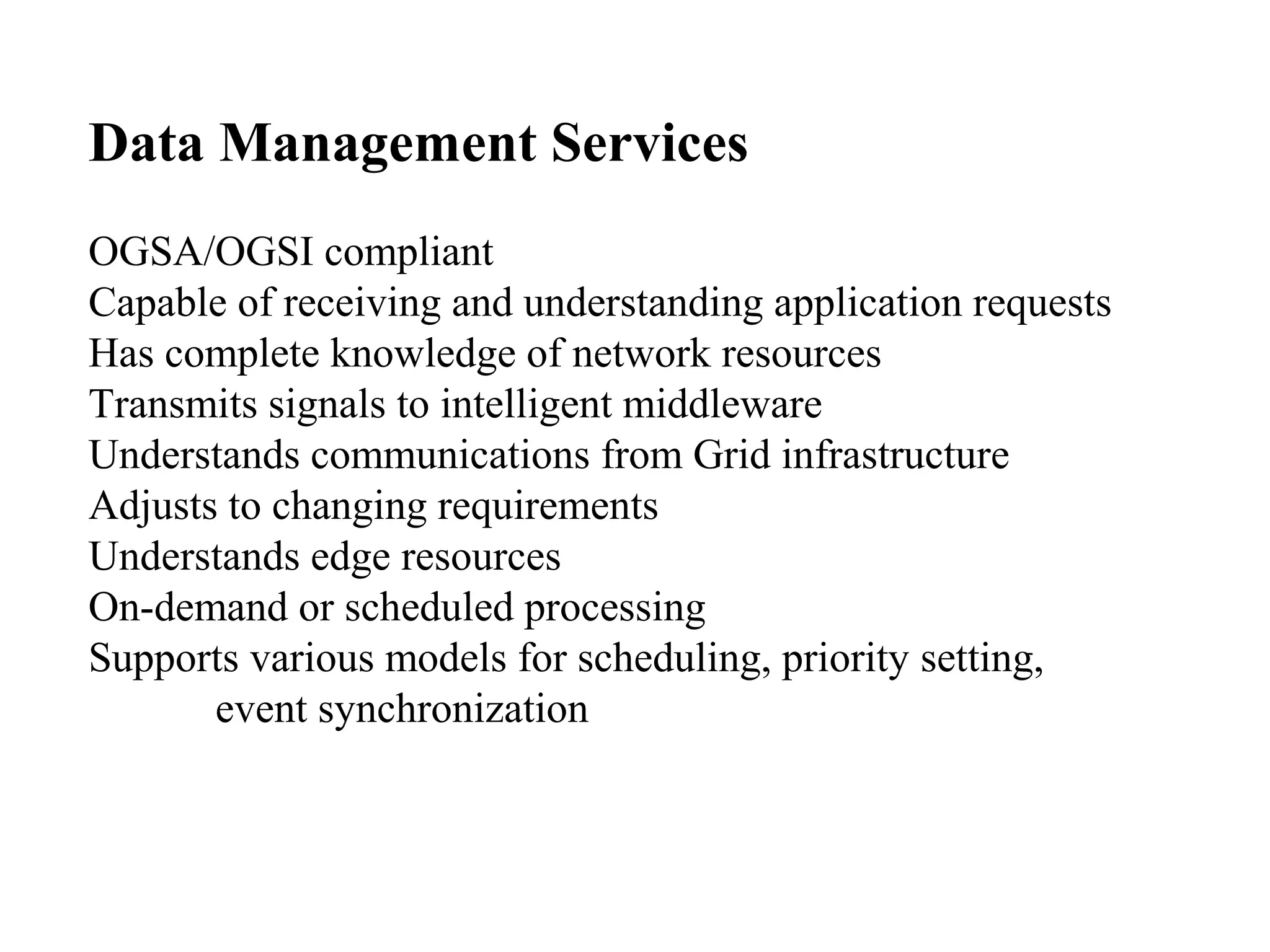 Data Management Services 
OGSA/OGSI compliant 
Capable of receiving and understanding application requests 
Has complete knowledge of network resources 
Transmits signals to intelligent middleware 
Understands communications from Grid infrastructure 
Adjusts to changing requirements 
Understands edge resources 
On-demand or scheduled processing 
Supports various models for scheduling, priority setting, 
event synchronization 
 