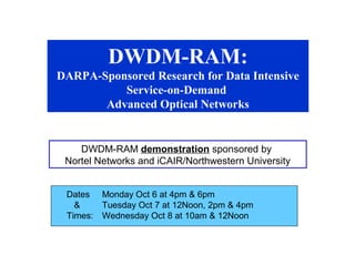DWDM-RAM: 
DARPA-Sponsored Research for Data Intensive 
Service-on-Demand 
Advanced Optical Networks 
DWDM-RAM demonstration sponsored by 
Nortel Networks and iCAIR/Northwestern University 
Dates Monday Oct 6 at 4pm & 6pm 
& Tuesday Oct 7 at 12Noon, 2pm & 4pm 
Times: Wednesday Oct 8 at 10am & 12Noon 
 