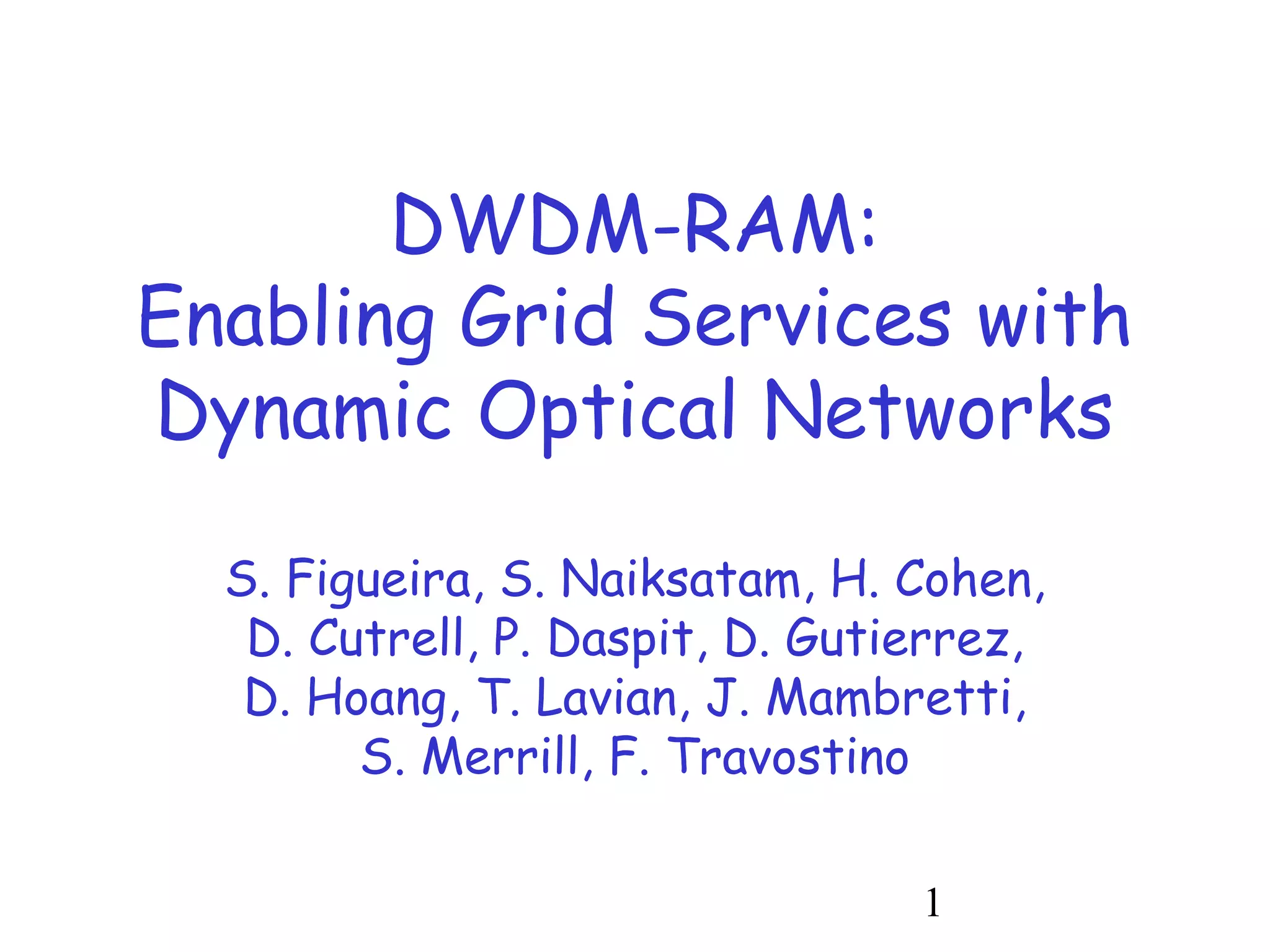 1 
DWDM-RAM: 
Enabling Grid Services with 
Dynamic Optical Networks 
S. Figueira, S. Naiksatam, H. Cohen, 
D. Cutrell, P. Daspit, D. Gutierrez, 
D. Hoang, T. Lavian, J. Mambretti, 
S. Merrill, F. Travostino 
 