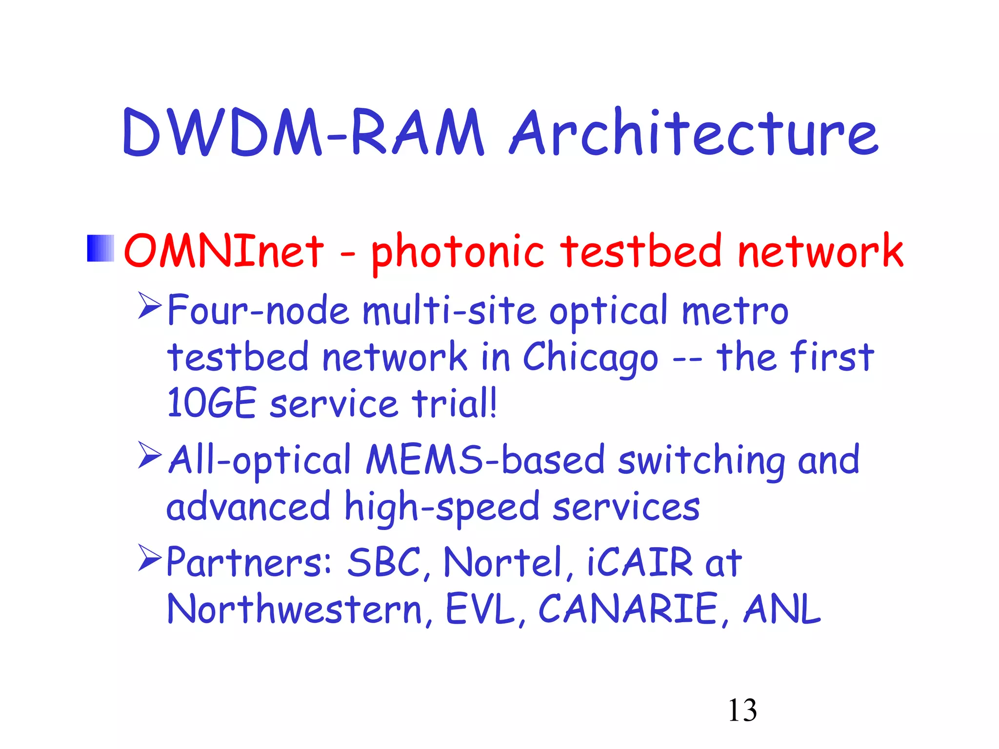 DWDM-RAM Architecture 
OMNInet - photonic testbed network 
Four-node multi-site optical metro 
testbed network in Chicago -- the first 
10GE service trial! 
All-optical MEMS-based switching and 
advanced high-speed services 
Partners: SBC, Nortel, iCAIR at 
Northwestern, EVL, CANARIE, ANL 
13 
 