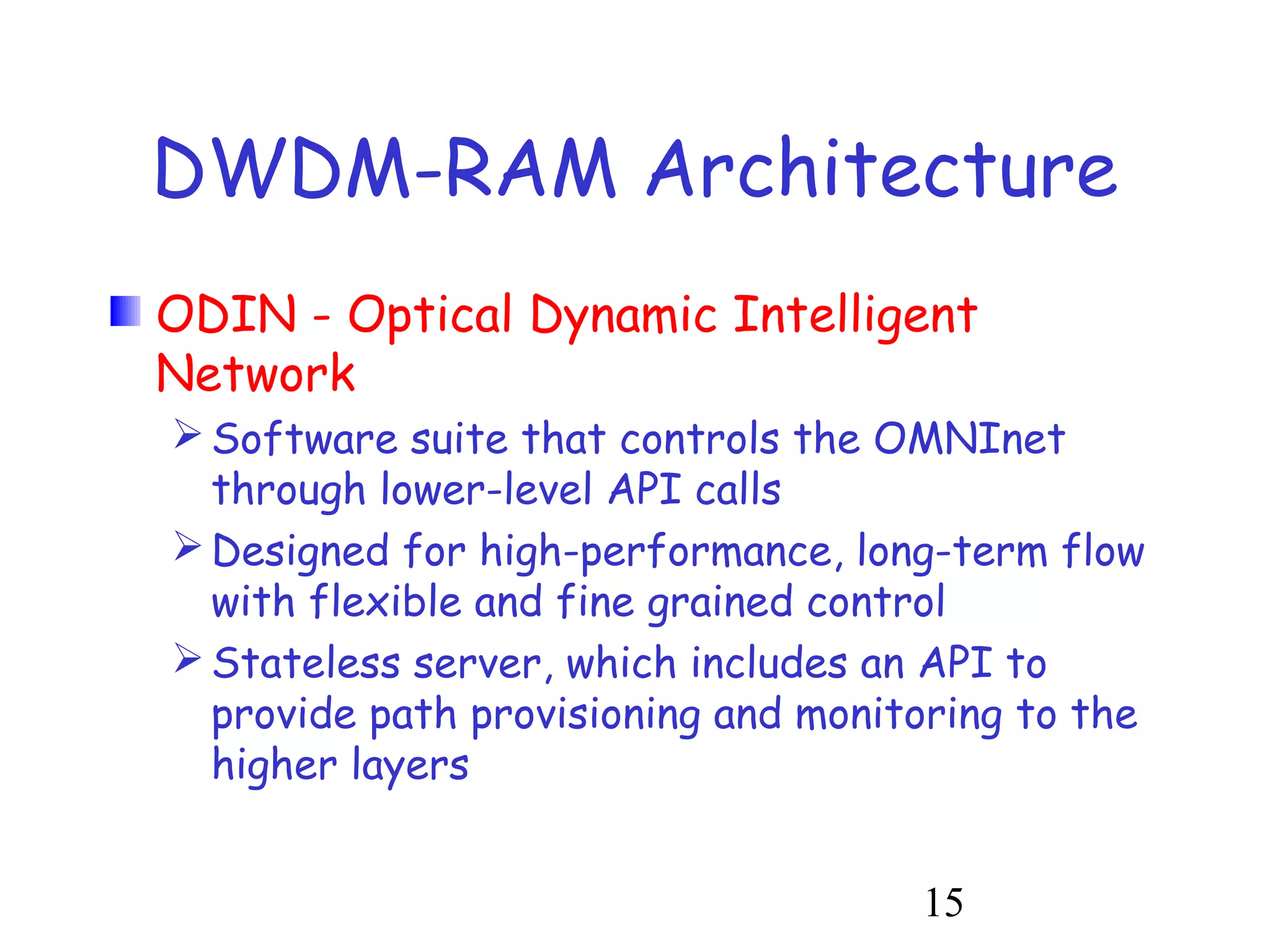 DWDM-RAM Architecture 
ODIN - Optical Dynamic Intelligent 
Network 
Software suite that controls the OMNInet 
through lower-level API calls 
Designed for high-performance, long-term flow 
with flexible and fine grained control 
Stateless server, which includes an API to 
provide path provisioning and monitoring to the 
higher layers 
15 
 