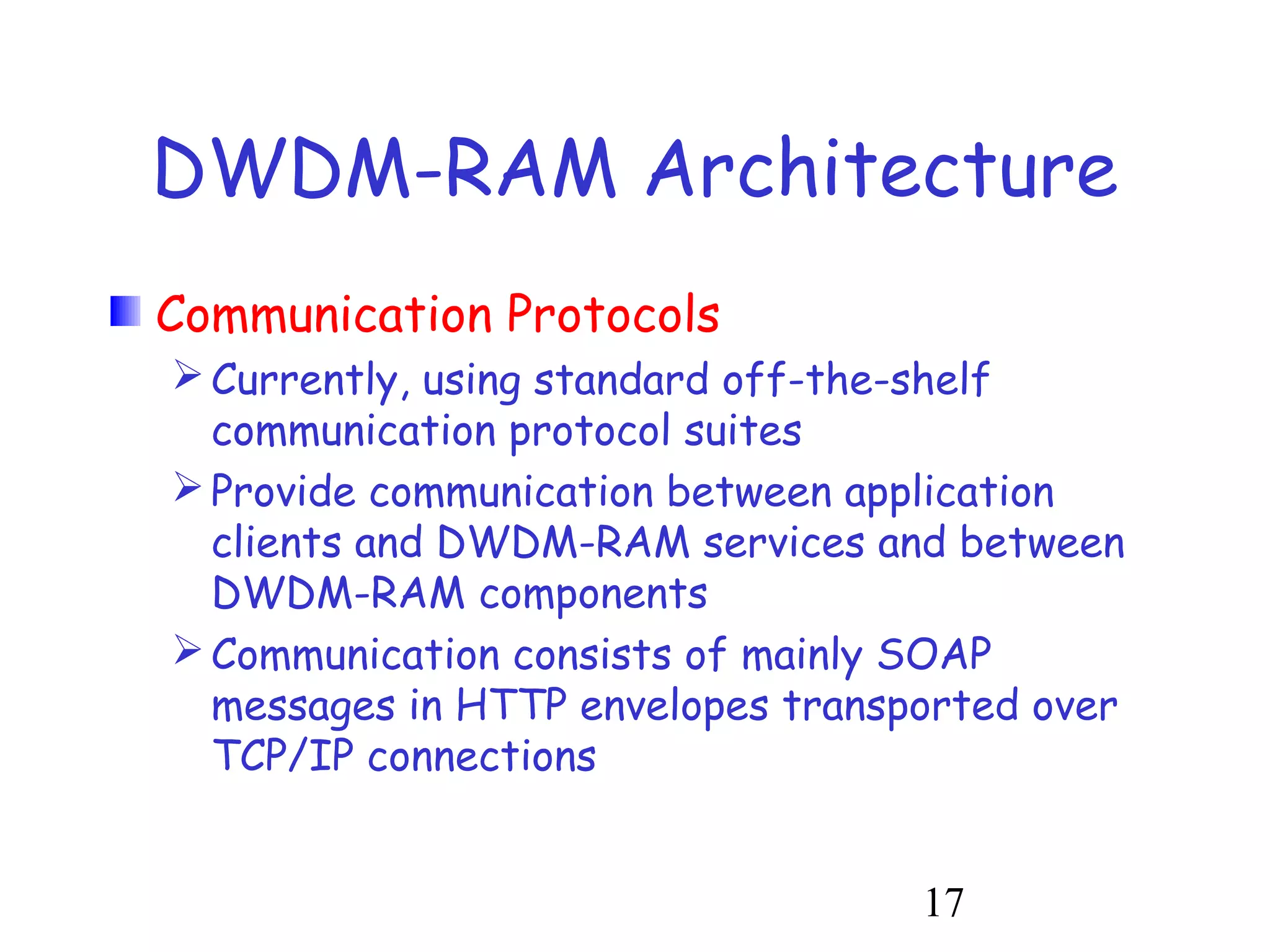DWDM-RAM Architecture 
Communication Protocols 
Currently, using standard off-the-shelf 
communication protocol suites 
Provide communication between application 
clients and DWDM-RAM services and between 
DWDM-RAM components 
Communication consists of mainly SOAP 
messages in HTTP envelopes transported over 
TCP/IP connections 
17 
 