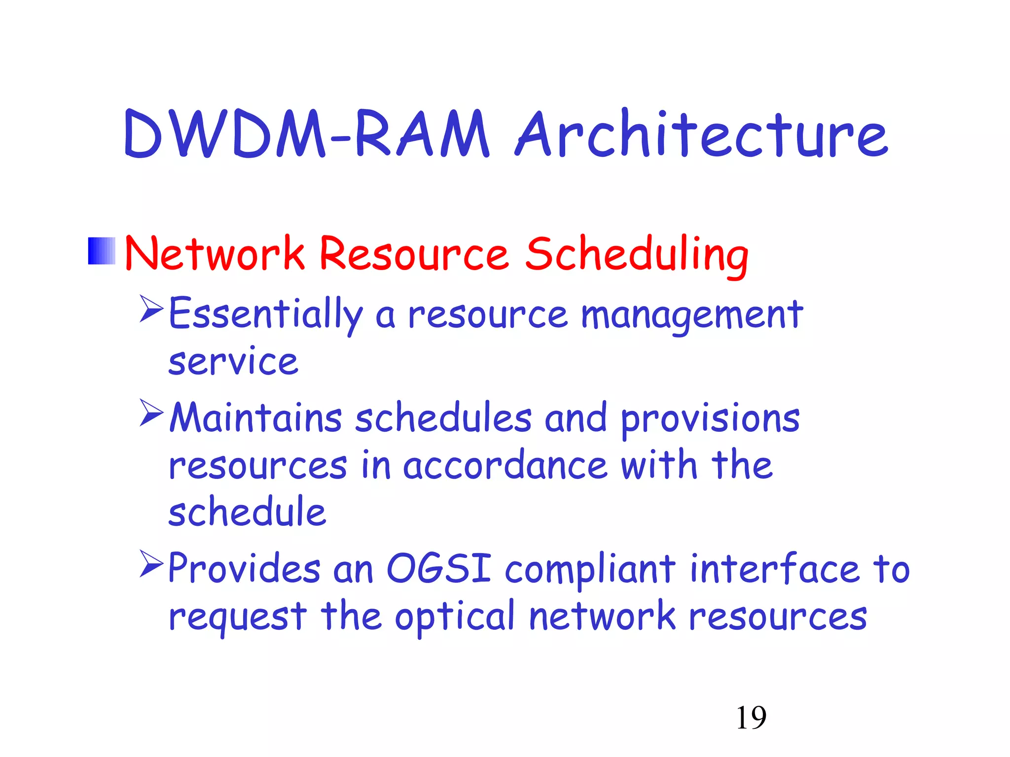 DWDM-RAM Architecture 
Network Resource Scheduling 
Essentially a resource management 
service 
Maintains schedules and provisions 
resources in accordance with the 
schedule 
Provides an OGSI compliant interface to 
request the optical network resources 
19 
 