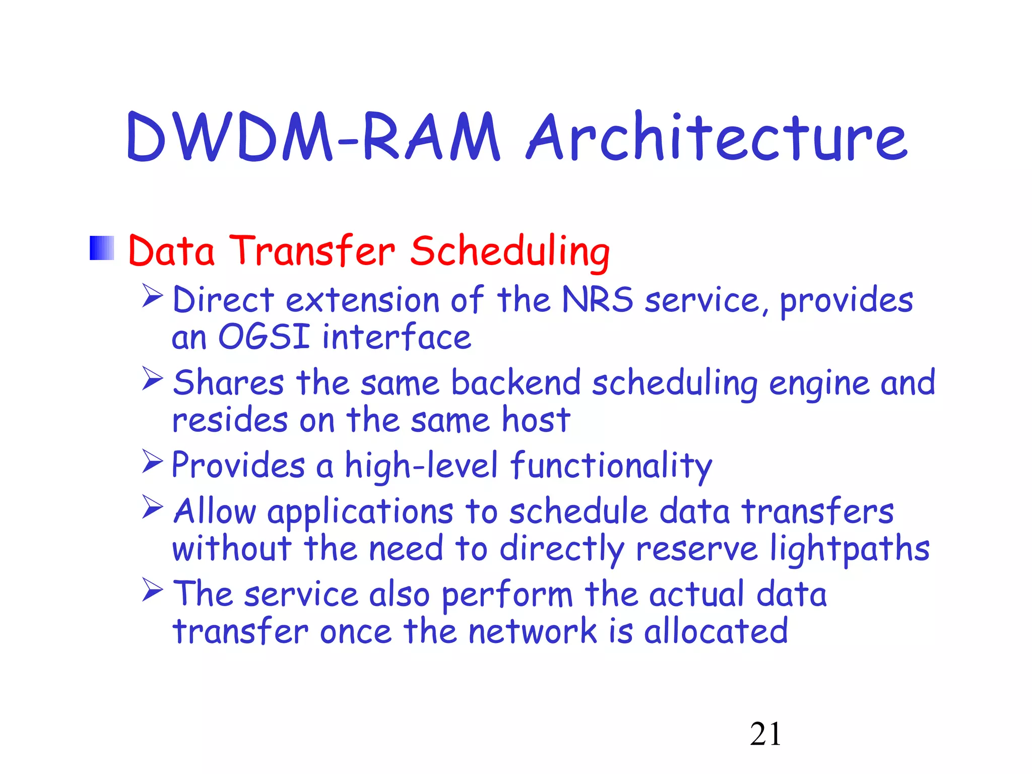 DWDM-RAM Architecture 
Data Transfer Scheduling 
Direct extension of the NRS service, provides 
an OGSI interface 
Shares the same backend scheduling engine and 
resides on the same host 
Provides a high-level functionality 
Allow applications to schedule data transfers 
without the need to directly reserve lightpaths 
The service also perform the actual data 
transfer once the network is allocated 
21 
 