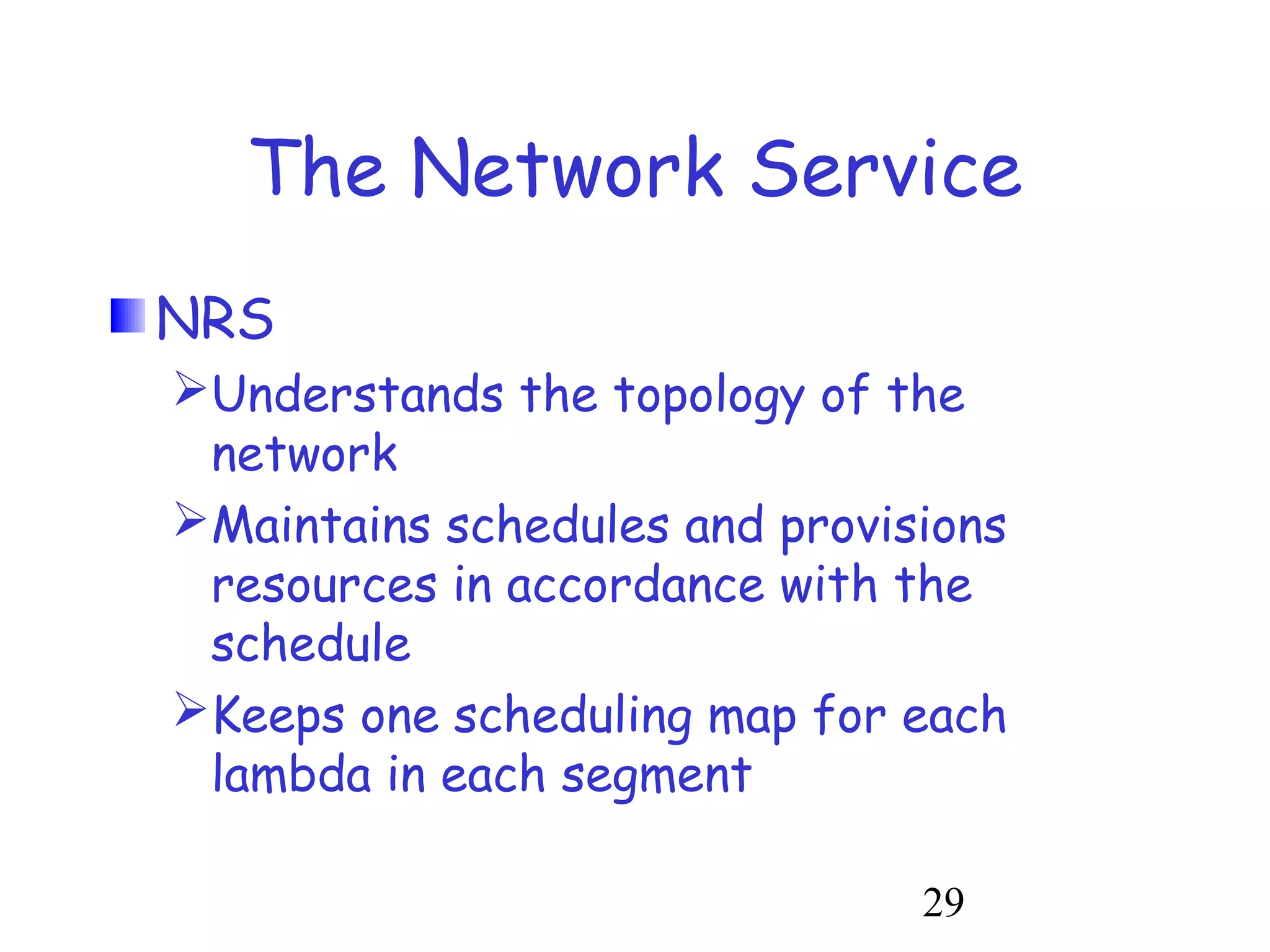 The Network Service 
NRS 
Understands the topology of the 
network 
Maintains schedules and provisions 
resources in accordance with the 
schedule 
Keeps one scheduling map for each 
lambda in each segment 
29 
 