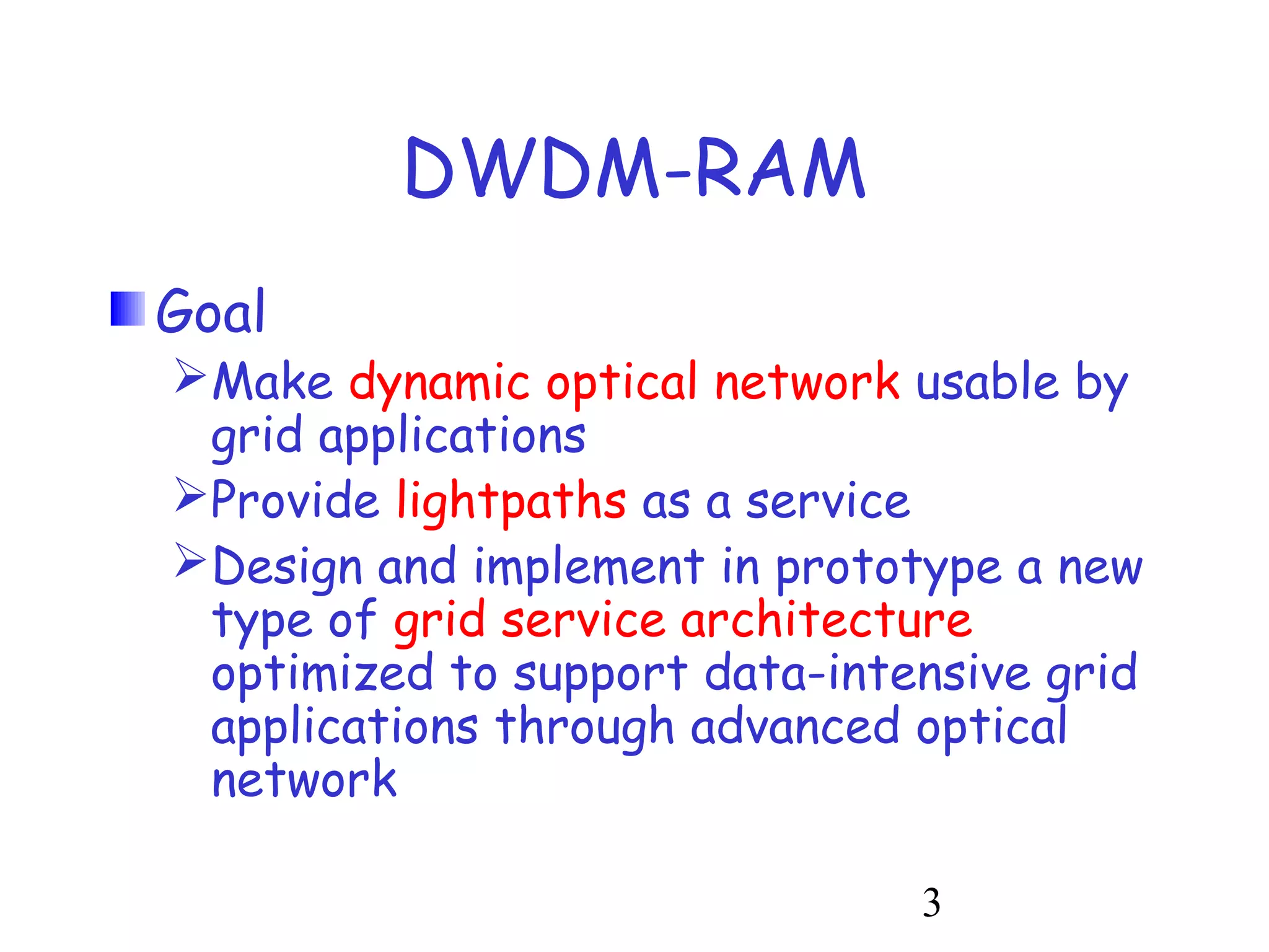 3 
DWDM-RAM 
Goal 
Make dynamic optical network usable by 
grid applications 
Provide lightpaths as a service 
Design and implement in prototype a new 
type of grid service architecture 
optimized to support data-intensive grid 
applications through advanced optical 
network 
 