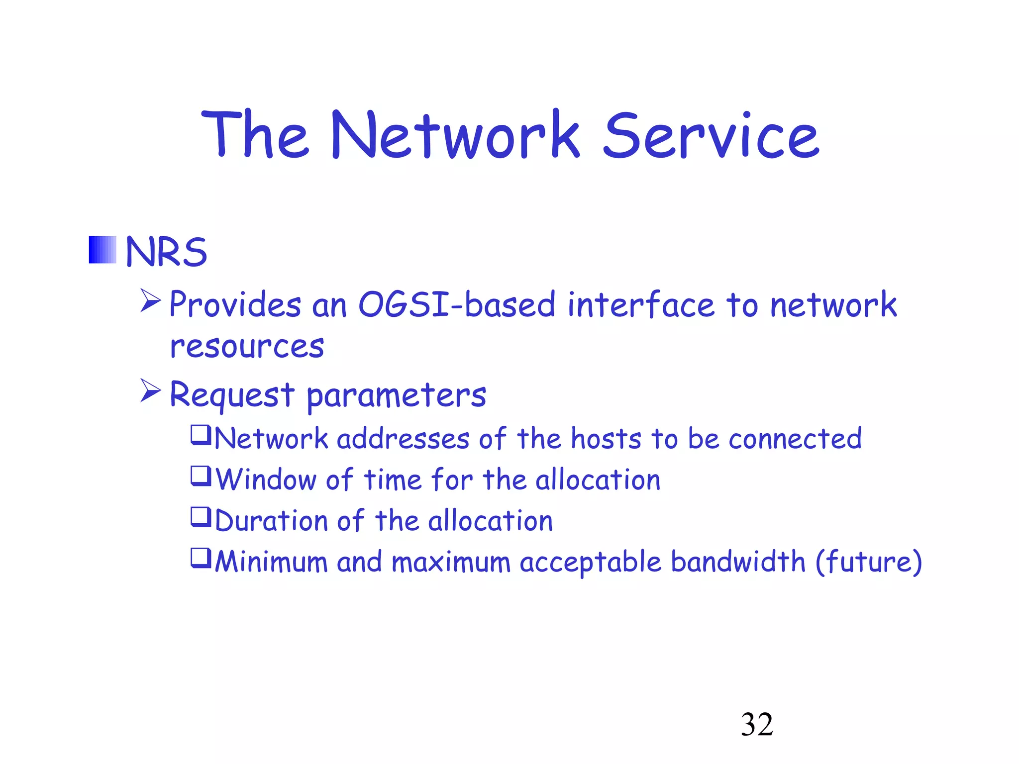 The Network Service 
NRS 
Provides an OGSI-based interface to network 
resources 
Request parameters 
Network addresses of the hosts to be connected 
Window of time for the allocation 
Duration of the allocation 
Minimum and maximum acceptable bandwidth (future) 
32 
 