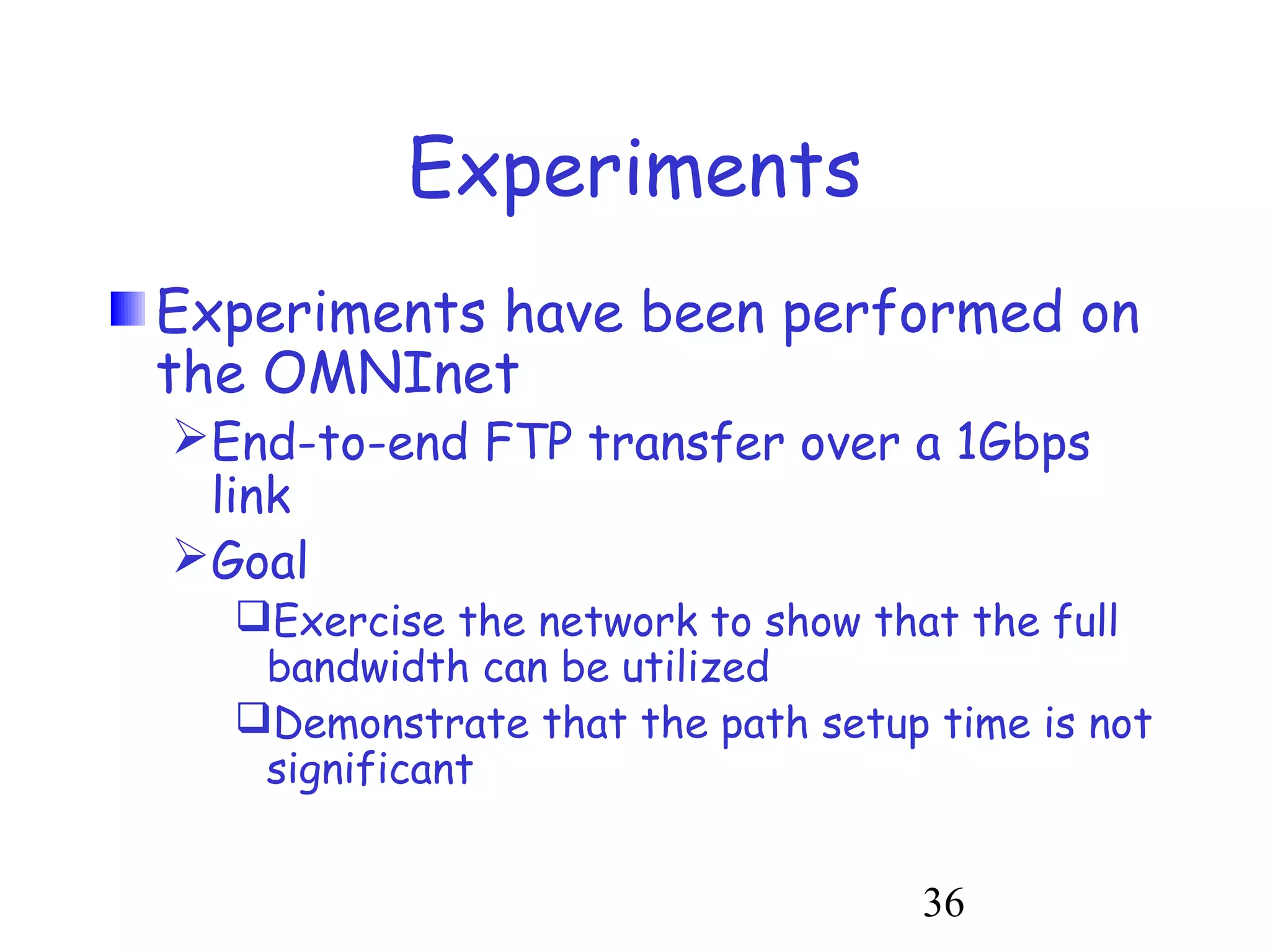 36 
Experiments 
Experiments have been performed on 
the OMNInet 
End-to-end FTP transfer over a 1Gbps 
link 
Goal 
Exercise the network to show that the full 
bandwidth can be utilized 
Demonstrate that the path setup time is not 
significant 
 