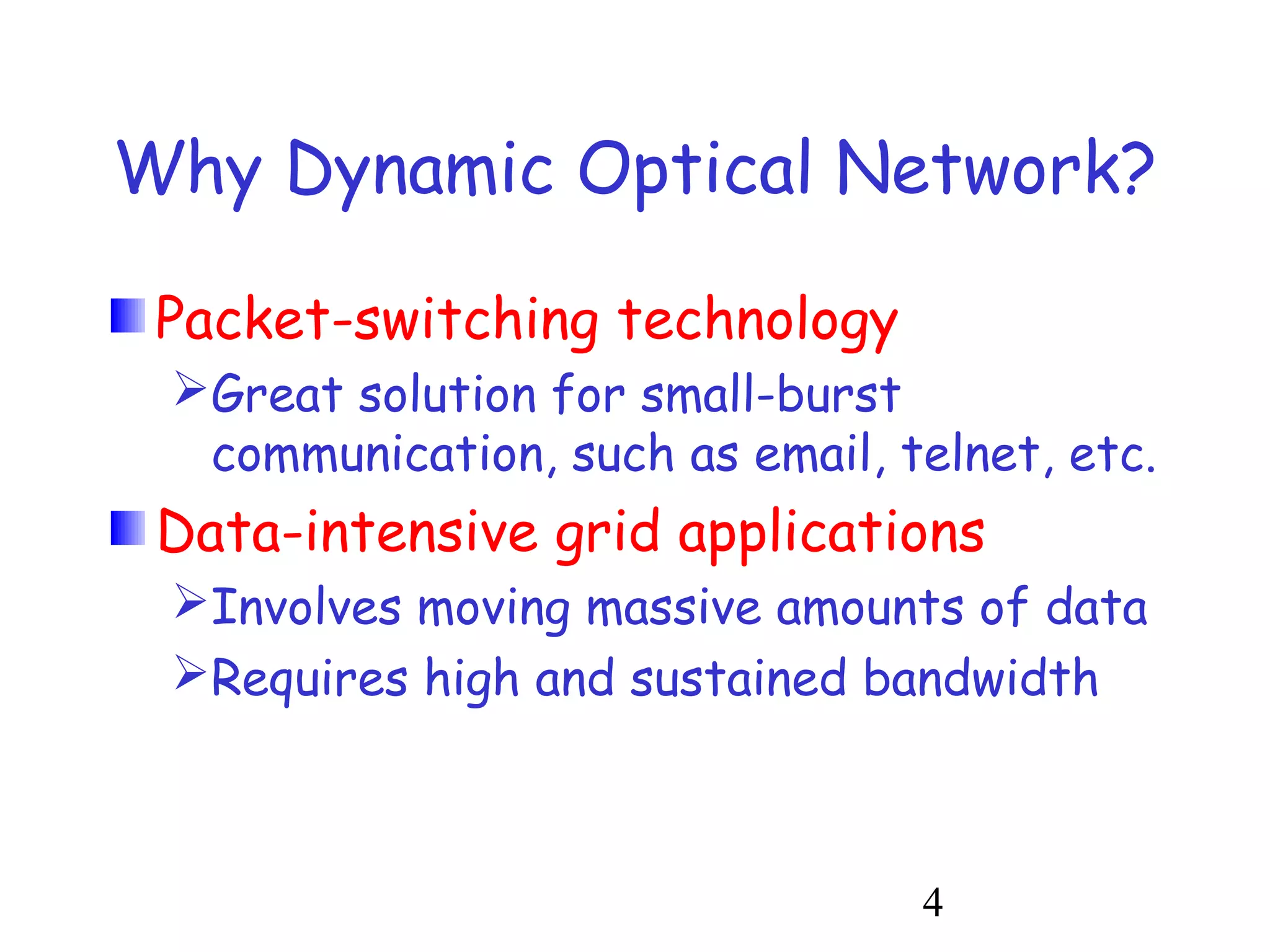 Why Dynamic Optical Network? 
Packet-switching technology 
Great solution for small-burst 
communication, such as email, telnet, etc. 
Data-intensive grid applications 
Involves moving massive amounts of data 
Requires high and sustained bandwidth 
4 
 