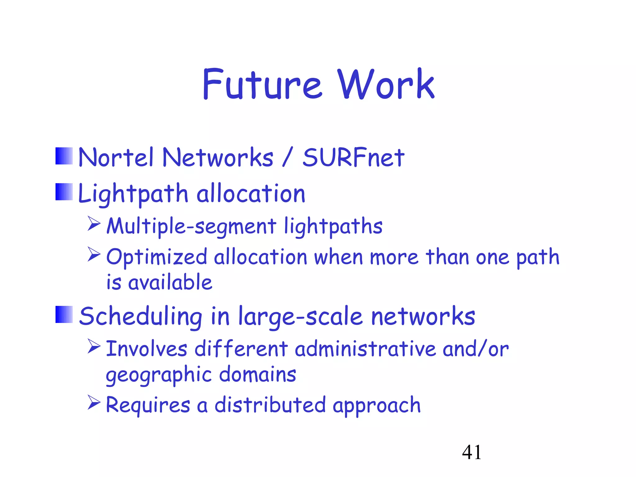 41 
Future Work 
Nortel Networks / SURFnet 
Lightpath allocation 
Multiple-segment lightpaths 
Optimized allocation when more than one path 
is available 
Scheduling in large-scale networks 
Involves different administrative and/or 
geographic domains 
Requires a distributed approach 
 