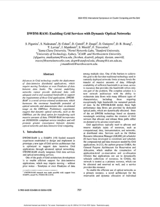 2004 IEEE International Symposium on Cluster Computing and the Grid 
DWDM-RAM: Enabling Grid Services with Dynamic Optical Networks 
S. Figueira', S. Naiksata", H. Cohen', D. Cutrell', P. Daspit', D. Gutierrez3, D. B. Hoang4, 
T. Lavian', J. Mambretd, S. Merrill', F. Travostino'. 
'Santa Clara University, 'Nortel Networks Labs,' 'Stanford University, 
University of Technology, Sydney, 'iCAIR and Northwestern University. 
{sfgueira, snaiksatam] @scu.edu, {hcohen, dcutrell, pduspit, tlavian, smerrill, 
tra vos) @ Tiortelnetworks. com, degm @ stanford. edu, dhoang @ it. uts. edu. au, 
j-mambretti@northwestt?m.edu. 
4 
Abstract 
Advances in Grid technology enable the deployment 
of data-intensive distributed applications, which 
require moving Terabytes or even Petabytes of data 
between data banks. The current underlying 
nehvorks cannut provide dedicated links with 
adequate end-to-end sustained bandwidth to support 
ihe requirements of these Grid applications. DWDM-RAM' 
is a novel service-oriented architecture, which 
harnesses the enormous bandwidth potential of 
optical nefivorks and demonstrates their on-demand 
nsage on the OMNlner. Preliminary experiments 
suggest that dynamic optical networks, such as the 
OMNlnet, are the ideal option for transferring such 
massive amounts of data. DWDM-RAM incorporates 
an OGSI/OGSA compliant service interface and will 
promote greater convergence between dynamic 
optical networks and data intensive Grid computing. 
1. Introduction 
DWDM-RAM is a DARPA [IO] funded research 
experiment established to design and implement in 
prototype a new type of Grid service architecture that 
is optimized to support data intensive Grid 
applications through advanced optical networking. 
DWDM-RAM closely integrates Grid data services 
and optical networking services. 
One of the goals of Grid architecture development 
is to enable efficient support for data-intensive 
applications, which may require moving - without 
prior notice - Terabytes or even Petabytes of data 
' DWDM-RAM research was made possible with suppon from 
DARPA. award NO. ~3116nz-98.z-11194. 
0-7803-8430-W04/$20.000 2004 IEEE 
among multiple sites. One of the harriers to achieve 
this goal is the fact that traditional technology used in 
currently deployed networks limits at many levels the 
transfer of massive amounts of data. Although 
availability of sufficient bandwidth is an issue, access 
to resources that provides this bandwidth solves only 
one part of the problem. The complete solution is a 
new network architecture with the ability to 
orchestrate data flows with many different types of 
characteristics, including those requiring 
exceptionally high bandwidth for sustained periods 
of time. In the DWDM-RAM model, these high 
performance data flows are provided by dedicated 
optical paths, which are dynamically allocated. State 
of the art DWDM technology based on dynamic 
wavelength switching enables the creation of Grid 
services that allocate and release these paths either 
on-demand or by advance reservation. 
Grid applications typically need to allocate and 
reserve multiple types of resources, such as 
computational. data, instrumentation, and networks, 
at distributed sites. Services such as the Globus 
Resource Allocation Manager (GRAM) job scheduler 
[8] have been developed to coordinate and schedule 
the computational and data resources needed by Grid 
applications. In [U] ,th e authors propose G A M , the 
General Purpose Architecture for Reservation and 
Allocation, which enables the construction of 
application-level co-reservation and co-allocation 
libraries that applications can use to dynamically 
schedule collections of resources. In GAM, the 
network is treated as a primary resource, which can 
be allocated and reserved as well, and a service 
provides this resource. 
To enable the efficient use of optical networks as 
a primary resource, a novel architecture for the 
reservation and dynamic allocation of individual 
707 
Authorized licensed use limited to: Tal Lavian. Downloaded on July 24, 2009 at 19:10 from IEEE Xplore. Restrictions apply. 
 