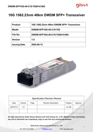 DWDM-SFP10G-40-C19-T02#141065
Guilin GLsun Science and Tech Group Co., LTD.
Tel: +86-773-3116006 info@glsun.com Web: www.glsun.com
- 1 -
10G 1562.23nm 40km DWDM SFP+ Transceiver
Specification Revision Record
Date Version Page Revision Description Prepare Approve
20210714 1.0 Liu YM
All right reserved by Guilin GLsun Science and Tech Group Co., LTD. Without written permission,
any unit or individual can’t reproduce, copy or use it for any commercial purpose.
Product 10G 1562.23nm 40km DWDM SFP+ Transceiver
Model DWDM-SFP10G-40-C19-T02
File No. DWDM-SFP10G-40-C19-T02#141065
Version 1.0
Issuing Date 2020-06-13
- 1 -
 