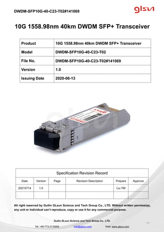 DWDM-SFP10G-40-C23-T02#141069
Guilin GLsun Science and Tech Group Co., LTD.
Tel: +86-773-3116006 info@glsun.com Web: www.glsun.com
- 1 -
10G 1558.98nm 40km DWDM SFP+ Transceiver
Specification Revision Record
Date Version Page Revision Description Prepare Approve
20210714 1.0 Liu YM
All right reserved by Guilin GLsun Science and Tech Group Co., LTD. Without written permission,
any unit or individual can’t reproduce, copy or use it for any commercial purpose.
Product 10G 1558.98nm 40km DWDM SFP+ Transceiver
Model DWDM-SFP10G-40-C23-T02
File No. DWDM-SFP10G-40-C23-T02#141069
Version 1.0
Issuing Date 2020-06-13
- 1 -
 