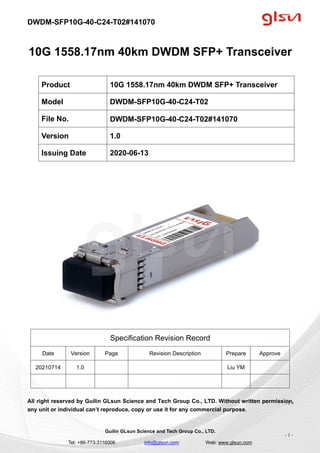 DWDM-SFP10G-40-C24-T02#141070
Guilin GLsun Science and Tech Group Co., LTD.
Tel: +86-773-3116006 info@glsun.com Web: www.glsun.com
- 1 -
10G 1558.17nm 40km DWDM SFP+ Transceiver
Specification Revision Record
Date Version Page Revision Description Prepare Approve
20210714 1.0 Liu YM
All right reserved by Guilin GLsun Science and Tech Group Co., LTD. Without written permission,
any unit or individual can’t reproduce, copy or use it for any commercial purpose.
Product 10G 1558.17nm 40km DWDM SFP+ Transceiver
Model DWDM-SFP10G-40-C24-T02
File No. DWDM-SFP10G-40-C24-T02#141070
Version 1.0
Issuing Date 2020-06-13
- 1 -
 