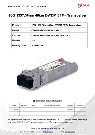 DWDM-SFP10G-40-C25-T02#141071
Guilin GLsun Science and Tech Group Co., LTD.
Tel: +86-773-3116006 info@glsun.com Web: www.glsun.com
- 1 -
10G 1557.36nm 40km DWDM SFP+ Transceiver
Specification Revision Record
Date Version Page Revision Description Prepare Approve
20210714 1.0 Liu YM
All right reserved by Guilin GLsun Science and Tech Group Co., LTD. Without written permission,
any unit or individual can’t reproduce, copy or use it for any commercial purpose.
Product 10G 1557.36nm 40km DWDM SFP+ Transceiver
Model DWDM-SFP10G-40-C25-T02
File No. DWDM-SFP10G-40-C25-T02#141071
Version 1.0
Issuing Date 2020-06-13
- 1 -
 