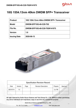 DWDM-SFP10G-40-C29-T02#141075
Guilin GLsun Science and Tech Group Co., LTD.
Tel: +86-773-3116006 info@glsun.com Web: www.glsun.com
- 1 -
10G 1554.13nm 40km DWDM SFP+ Transceiver
Specification Revision Record
Date Version Page Revision Description Prepare Approve
20210714 1.0 Liu YM
All right reserved by Guilin GLsun Science and Tech Group Co., LTD. Without written permission,
any unit or individual can’t reproduce, copy or use it for any commercial purpose.
Product 10G 1554.13nm 40km DWDM SFP+ Transceiver
Model DWDM-SFP10G-40-C29-T02
File No. DWDM-SFP10G-40-C29-T02#141075
Version 1.0
Issuing Date 2020-06-13
- 1 -
 