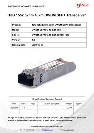 DWDM-SFP10G-40-C31-T02#141077
Guilin GLsun Science and Tech Group Co., LTD.
Tel: +86-773-3116006 info@glsun.com Web: www.glsun.com
- 1 -
10G 1552.52nm 40km DWDM SFP+ Transceiver
Specification Revision Record
Date Version Page Revision Description Prepare Approve
20210714 1.0 Liu YM
All right reserved by Guilin GLsun Science and Tech Group Co., LTD. Without written permission,
any unit or individual can’t reproduce, copy or use it for any commercial purpose.
Product 10G 1552.52nm 40km DWDM SFP+ Transceiver
Model DWDM-SFP10G-40-C31-T02
File No. DWDM-SFP10G-40-C31-T02#141077
Version 1.0
Issuing Date 2020-06-13
- 1 -
 