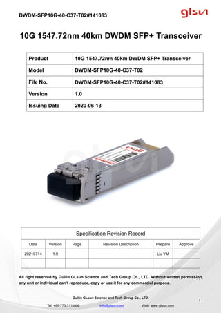DWDM-SFP10G-40-C37-T02#141083
Guilin GLsun Science and Tech Group Co., LTD.
Tel: +86-773-3116006 info@glsun.com Web: www.glsun.com
- 1 -
10G 1547.72nm 40km DWDM SFP+ Transceiver
Specification Revision Record
Date Version Page Revision Description Prepare Approve
20210714 1.0 Liu YM
All right reserved by Guilin GLsun Science and Tech Group Co., LTD. Without written permission,
any unit or individual can’t reproduce, copy or use it for any commercial purpose.
Product 10G 1547.72nm 40km DWDM SFP+ Transceiver
Model DWDM-SFP10G-40-C37-T02
File No. DWDM-SFP10G-40-C37-T02#141083
Version 1.0
Issuing Date 2020-06-13
- 1 -
 