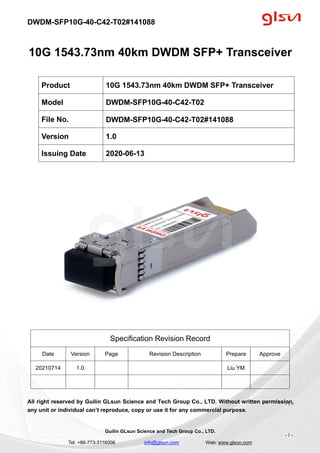 DWDM-SFP10G-40-C42-T02#141088
Guilin GLsun Science and Tech Group Co., LTD.
Tel: +86-773-3116006 info@glsun.com Web: www.glsun.com
- 1 -
10G 1543.73nm 40km DWDM SFP+ Transceiver
Specification Revision Record
Date Version Page Revision Description Prepare Approve
20210714 1.0 Liu YM
All right reserved by Guilin GLsun Science and Tech Group Co., LTD. Without written permission,
any unit or individual can’t reproduce, copy or use it for any commercial purpose.
Product 10G 1543.73nm 40km DWDM SFP+ Transceiver
Model DWDM-SFP10G-40-C42-T02
File No. DWDM-SFP10G-40-C42-T02#141088
Version 1.0
Issuing Date 2020-06-13
- 1 -
 