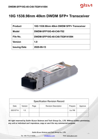 DWDM-SFP10G-40-C48-T02#141094
Guilin GLsun Science and Tech Group Co., LTD.
Tel: +86-773-3116006 info@glsun.com Web: www.glsun.com
- 1 -
10G 1538.98nm 40km DWDM SFP+ Transceiver
Specification Revision Record
Date Version Page Revision Description Prepare Approve
20210714 1.0 Liu YM
All right reserved by Guilin GLsun Science and Tech Group Co., LTD. Without written permission,
any unit or individual can’t reproduce, copy or use it for any commercial purpose.
Product 10G 1538.98nm 40km DWDM SFP+ Transceiver
Model DWDM-SFP10G-40-C48-T02
File No. DWDM-SFP10G-40-C48-T02#141094
Version 1.0
Issuing Date 2020-06-13
- 1 -
 