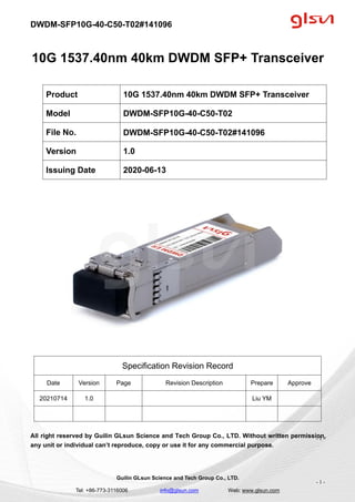 DWDM-SFP10G-40-C50-T02#141096
Guilin GLsun Science and Tech Group Co., LTD.
Tel: +86-773-3116006 info@glsun.com Web: www.glsun.com
- 1 -
10G 1537.40nm 40km DWDM SFP+ Transceiver
Specification Revision Record
Date Version Page Revision Description Prepare Approve
20210714 1.0 Liu YM
All right reserved by Guilin GLsun Science and Tech Group Co., LTD. Without written permission,
any unit or individual can’t reproduce, copy or use it for any commercial purpose.
Product 10G 1537.40nm 40km DWDM SFP+ Transceiver
Model DWDM-SFP10G-40-C50-T02
File No. DWDM-SFP10G-40-C50-T02#141096
Version 1.0
Issuing Date 2020-06-13
- 1 -
 
