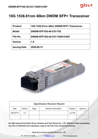 DWDM-SFP10G-40-C51-T02#141097
Guilin GLsun Science and Tech Group Co., LTD.
Tel: +86-773-3116006 info@glsun.com Web: www.glsun.com
- 1 -
10G 1536.61nm 40km DWDM SFP+ Transceiver
Specification Revision Record
Date Version Page Revision Description Prepare Approve
20210714 1.0 Liu YM
All right reserved by Guilin GLsun Science and Tech Group Co., LTD. Without written permission,
any unit or individual can’t reproduce, copy or use it for any commercial purpose.
Product 10G 1536.61nm 40km DWDM SFP+ Transceiver
Model DWDM-SFP10G-40-C51-T02
File No. DWDM-SFP10G-40-C51-T02#141097
Version 1.0
Issuing Date 2020-06-13
- 1 -
 