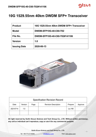DWDM-SFP10G-40-C60-T02#141106
Guilin GLsun Science and Tech Group Co., LTD.
Tel: +86-773-3116006 info@glsun.com Web: www.glsun.com
- 1 -
10G 1529.55nm 40km DWDM SFP+ Transceiver
Specification Revision Record
Date Version Page Revision Description Prepare Approve
20210714 1.0 Liu YM
All right reserved by Guilin GLsun Science and Tech Group Co., LTD. Without written permission,
any unit or individual can’t reproduce, copy or use it for any commercial purpose.
Product 10G 1529.55nm 40km DWDM SFP+ Transceiver
Model DWDM-SFP10G-40-C60-T02
File No. DWDM-SFP10G-40-C60-T02#141106
Version 1.0
Issuing Date 2020-06-13
- 1 -
 