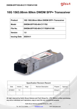DWDM-SFP10G-80-C17-T02#141108
Guilin GLsun Science and Tech Group Co., LTD.
Tel: +86-773-3116006 info@glsun.com Web: www.glsun.com
- 1 -
10G 1563.86nm 80km DWDM SFP+ Transceiver
Specification Revision Record
Date Version Page Revision Description Prepare Approve
20160601 1.0 Zhang S
All right reserved by Guilin GLsun Science and Tech Group Co., LTD. Without written permission,
any unit or individual can’t reproduce, copy or use it for any commercial purpose.
Product 10G 1563.86nm 80km DWDM SFP+ Transceiver
Model DWDM-SFP10G-80-C17-T02
File No. DWDM-SFP10G-80-C17-T02#141108
Version 1.0
Issuing Date 2020-6-1
- 1 -
 
